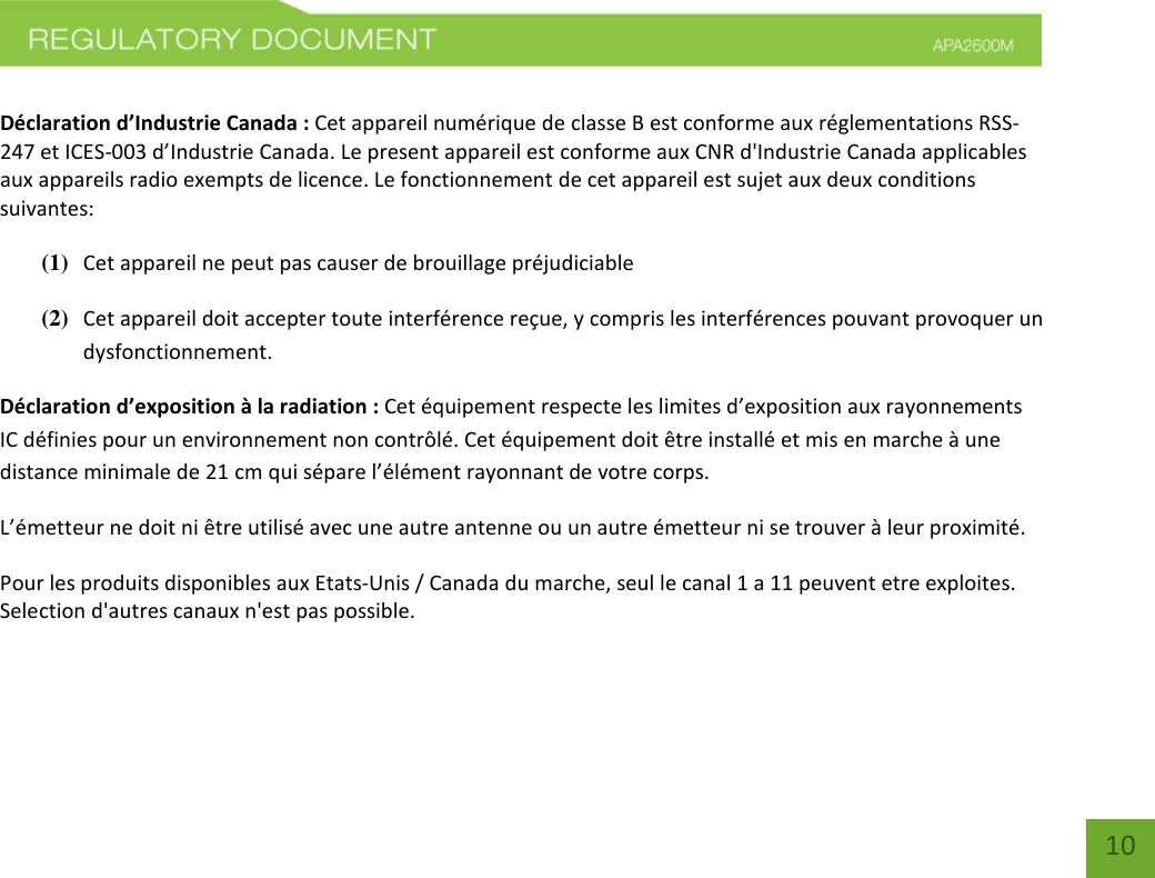    10  Déclaration d’Industrie Canada : Cet appareil numérique de classe B est conforme aux réglementations RSS-247 et ICES-003 d’Industrie Canada. Le present appareil est conforme aux CNR d&apos;Industrie Canada applicables aux appareils radio exempts de licence. Le fonctionnement de cet appareil est sujet aux deux conditions suivantes:  (1) Cet appareil ne peut pas causer de brouillage préjudiciable (2) Cet appareil doit accepter toute interférence reçue, y compris les interférences pouvant provoquer un dysfonctionnement. Déclaration d’exposition à la radiation : Cet équipement respecte les limites d’exposition aux rayonnements IC définies pour un environnement non contrôlé. Cet équipement doit être installé et mis en marche à une distance minimale de 21 cm qui sépare l’élément rayonnant de votre corps.   L’émetteur ne doit ni être utilisé avec une autre antenne ou un autre émetteur ni se trouver à leur proximité. Pour les produits disponibles aux Etats-Unis / Canada du marche, seul le canal 1 a 11 peuvent etre exploites. Selection d&apos;autres canaux n&apos;est pas possible.   