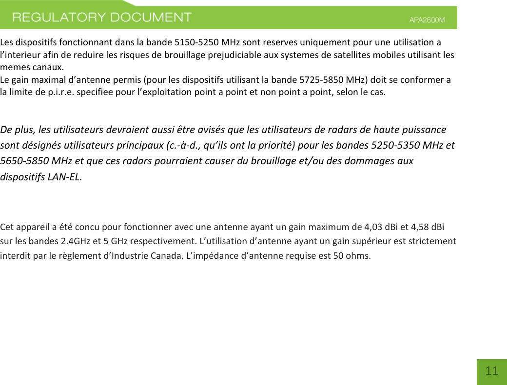    11 Les dispositifs fonctionnant dans la bande 5150-5250 MHz sont reserves uniquement pour une utilisation a l’interieur afin de reduire les risques de brouillage prejudiciable aux systemes de satellites mobiles utilisant les memes canaux.  Le gain maximal d’antenne permis (pour les dispositifs utilisant la bande 5725-5850 MHz) doit se conformer a la limite de p.i.r.e. specifiee pour l’exploitation point a point et non point a point, selon le cas.   De plus, les utilisateurs devraient aussi être avisés que les utilisateurs de radars de haute puissance sont désignés utilisateurs principaux (c.-à-d., qu’ils ont la priorité) pour les bandes 5250-5350 MHz et 5650-5850 MHz et que ces radars pourraient causer du brouillage et/ou des dommages aux dispositifs LAN-EL.  Cet appareil a été concu pour fonctionner avec une antenne ayant un gain maximum de 4,03 dBi et 4,58 dBi sur les bandes 2.4GHz et 5 GHz respectivement. L’utilisation d’antenne ayant un gain supérieur est strictement interdit par le règlement d’Industrie Canada. L’impédance d’antenne requise est 50 ohms.    