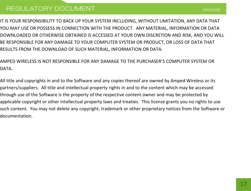    17 IT IS YOUR RESPONSIBILITY TO BACK UP YOUR SYSTEM INCLUDING, WITHOUT LIMITATION, ANY DATA THAT YOU MAY USE OR POSSESS IN CONNECTION WITH THE PRODUCT.  ANY MATERIAL, INFORMATION OR DATA DOWNLOADED OR OTHERWISE OBTAINED IS ACCESSED AT YOUR OWN DISCRETION AND RISK, AND YOU WILL BE RESPONSIBLE FOR ANY DAMAGE TO YOUR COMPUTER SYSTEM OR PRODUCT, OR LOSS OF DATA THAT RESULTS FROM THE DOWNLOAD OF SUCH MATERIAL, INFORMATION OR DATA.   AMPED WIRELESS IS NOT RESPONSIBLE FOR ANY DAMAGE TO THE PURCHASER’S COMPUTER SYSTEM OR DATA. All title and copyrights in and to the Software and any copies thereof are owned by Amped Wireless or its partners/suppliers.  All title and intellectual property rights in and to the content which may be accessed through use of the Software is the property of the respective content owner and may be protected by applicable copyright or other intellectual property laws and treaties.  This license grants you no rights to use such content.  You may not delete any copyright, trademark or other proprietary notices from the Software or documentation.     