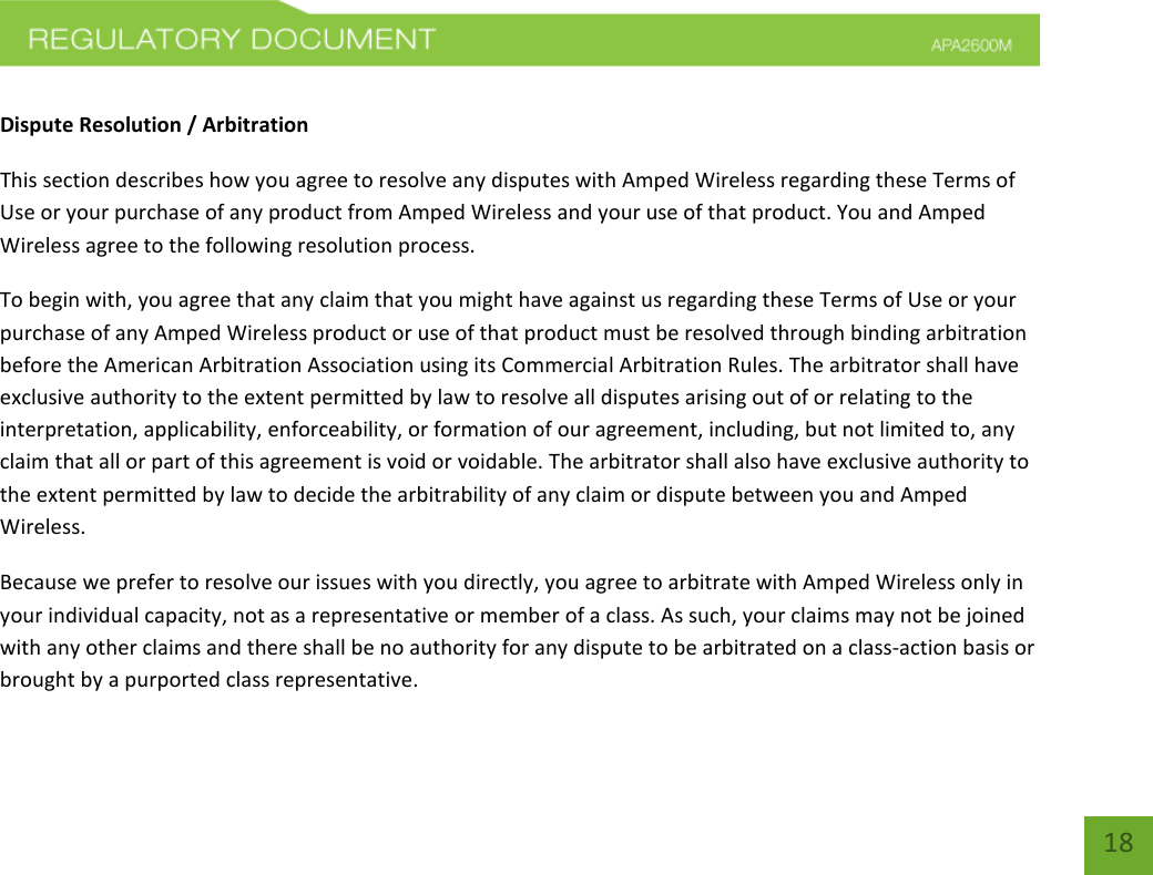    18  Dispute Resolution / Arbitration This section describes how you agree to resolve any disputes with Amped Wireless regarding these Terms of Use or your purchase of any product from Amped Wireless and your use of that product. You and Amped Wireless agree to the following resolution process.  To begin with, you agree that any claim that you might have against us regarding these Terms of Use or your purchase of any Amped Wireless product or use of that product must be resolved through binding arbitration before the American Arbitration Association using its Commercial Arbitration Rules. The arbitrator shall have exclusive authority to the extent permitted by law to resolve all disputes arising out of or relating to the interpretation, applicability, enforceability, or formation of our agreement, including, but not limited to, any claim that all or part of this agreement is void or voidable. The arbitrator shall also have exclusive authority to the extent permitted by law to decide the arbitrability of any claim or dispute between you and Amped Wireless. Because we prefer to resolve our issues with you directly, you agree to arbitrate with Amped Wireless only in your individual capacity, not as a representative or member of a class. As such, your claims may not be joined with any other claims and there shall be no authority for any dispute to be arbitrated on a class-action basis or brought by a purported class representative. 