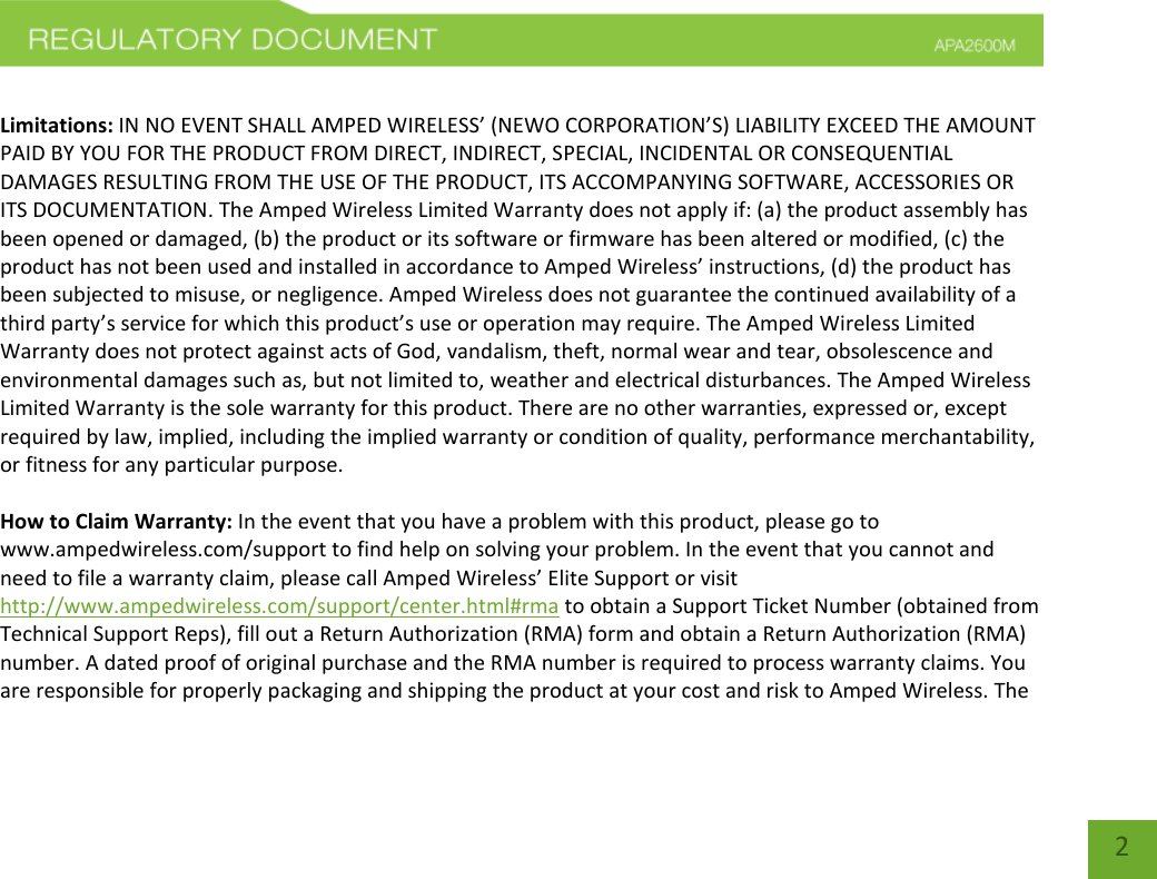    2  Limitations: IN NO EVENT SHALL AMPED WIRELESS’ (NEWO CORPORATION’S) LIABILITY EXCEED THE AMOUNT PAID BY YOU FOR THE PRODUCT FROM DIRECT, INDIRECT, SPECIAL, INCIDENTAL OR CONSEQUENTIAL DAMAGES RESULTING FROM THE USE OF THE PRODUCT, ITS ACCOMPANYING SOFTWARE, ACCESSORIES OR ITS DOCUMENTATION. The Amped Wireless Limited Warranty does not apply if: (a) the product assembly has been opened or damaged, (b) the product or its software or firmware has been altered or modified, (c) the product has not been used and installed in accordance to Amped Wireless’ instructions, (d) the product has been subjected to misuse, or negligence. Amped Wireless does not guarantee the continued availability of a third party’s service for which this product’s use or operation may require. The Amped Wireless Limited Warranty does not protect against acts of God, vandalism, theft, normal wear and tear, obsolescence and environmental damages such as, but not limited to, weather and electrical disturbances. The Amped Wireless Limited Warranty is the sole warranty for this product. There are no other warranties, expressed or, except required by law, implied, including the implied warranty or condition of quality, performance merchantability, or fitness for any particular purpose.  How to Claim Warranty: In the event that you have a problem with this product, please go to www.ampedwireless.com/support to find help on solving your problem. In the event that you cannot and need to file a warranty claim, please call Amped Wireless’ Elite Support or visit http://www.ampedwireless.com/support/center.html#rma to obtain a Support Ticket Number (obtained from Technical Support Reps), fill out a Return Authorization (RMA) form and obtain a Return Authorization (RMA) number. A dated proof of original purchase and the RMA number is required to process warranty claims. You are responsible for properly packaging and shipping the product at your cost and risk to Amped Wireless. The 