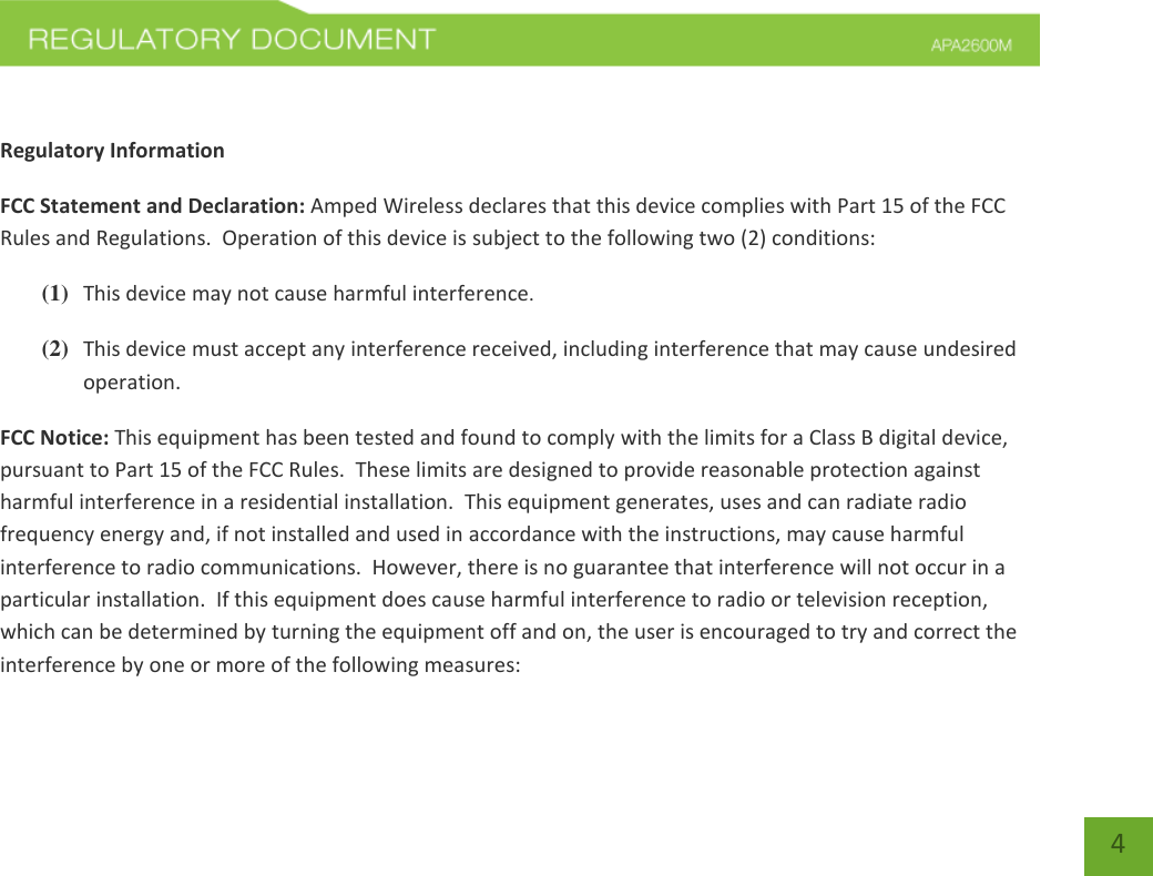    4  Regulatory Information FCC Statement and Declaration: Amped Wireless declares that this device complies with Part 15 of the FCC Rules and Regulations.  Operation of this device is subject to the following two (2) conditions: (1) This device may not cause harmful interference. (2) This device must accept any interference received, including interference that may cause undesired operation. FCC Notice: This equipment has been tested and found to comply with the limits for a Class B digital device, pursuant to Part 15 of the FCC Rules.  These limits are designed to provide reasonable protection against harmful interference in a residential installation.  This equipment generates, uses and can radiate radio frequency energy and, if not installed and used in accordance with the instructions, may cause harmful interference to radio communications.  However, there is no guarantee that interference will not occur in a particular installation.  If this equipment does cause harmful interference to radio or television reception, which can be determined by turning the equipment off and on, the user is encouraged to try and correct the interference by one or more of the following measures:  