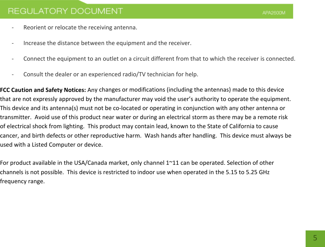    5 - Reorient or relocate the receiving antenna. - Increase the distance between the equipment and the receiver. - Connect the equipment to an outlet on a circuit different from that to which the receiver is connected. - Consult the dealer or an experienced radio/TV technician for help. FCC Caution and Safety Notices: Any changes or modifications (including the antennas) made to this device that are not expressly approved by the manufacturer may void the user’s authority to operate the equipment.  This device and its antenna(s) must not be co-located or operating in conjunction with any other antenna or transmitter.  Avoid use of this product near water or during an electrical storm as there may be a remote risk of electrical shock from lighting.  This product may contain lead, known to the State of California to cause cancer, and birth defects or other reproductive harm.  Wash hands after handling.  This device must always be used with a Listed Computer or device.  For product available in the USA/Canada market, only channel 1~11 can be operated. Selection of other channels is not possible.  This device is restricted to indoor use when operated in the 5.15 to 5.25 GHz frequency range.    