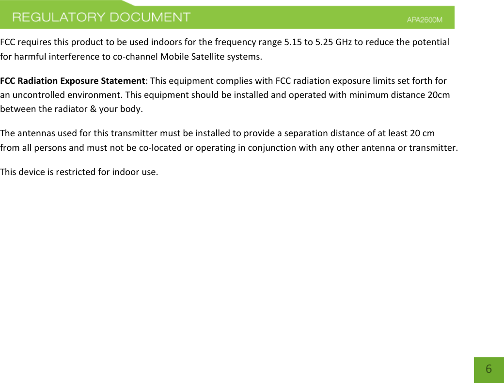    6 FCC requires this product to be used indoors for the frequency range 5.15 to 5.25 GHz to reduce the potential for harmful interference to co-channel Mobile Satellite systems. FCC Radiation Exposure Statement: This equipment complies with FCC radiation exposure limits set forth for an uncontrolled environment. This equipment should be installed and operated with minimum distance 20cm between the radiator &amp; your body. The antennas used for this transmitter must be installed to provide a separation distance of at least 20 cm from all persons and must not be co-located or operating in conjunction with any other antenna or transmitter. This device is restricted for indoor use.      