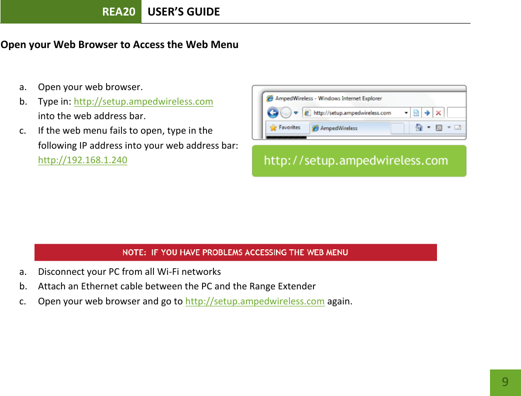 REA20 USER’S GUIDE   9 9 Open your Web Browser to Access the Web Menu  a. Open your web browser. b. Type in: http://setup.ampedwireless.com into the web address bar. c. If the web menu fails to open, type in the following IP address into your web address bar: http://192.168.1.240       a. Disconnect your PC from all Wi-Fi networks b. Attach an Ethernet cable between the PC and the Range Extender c. Open your web browser and go to http://setup.ampedwireless.com again. 