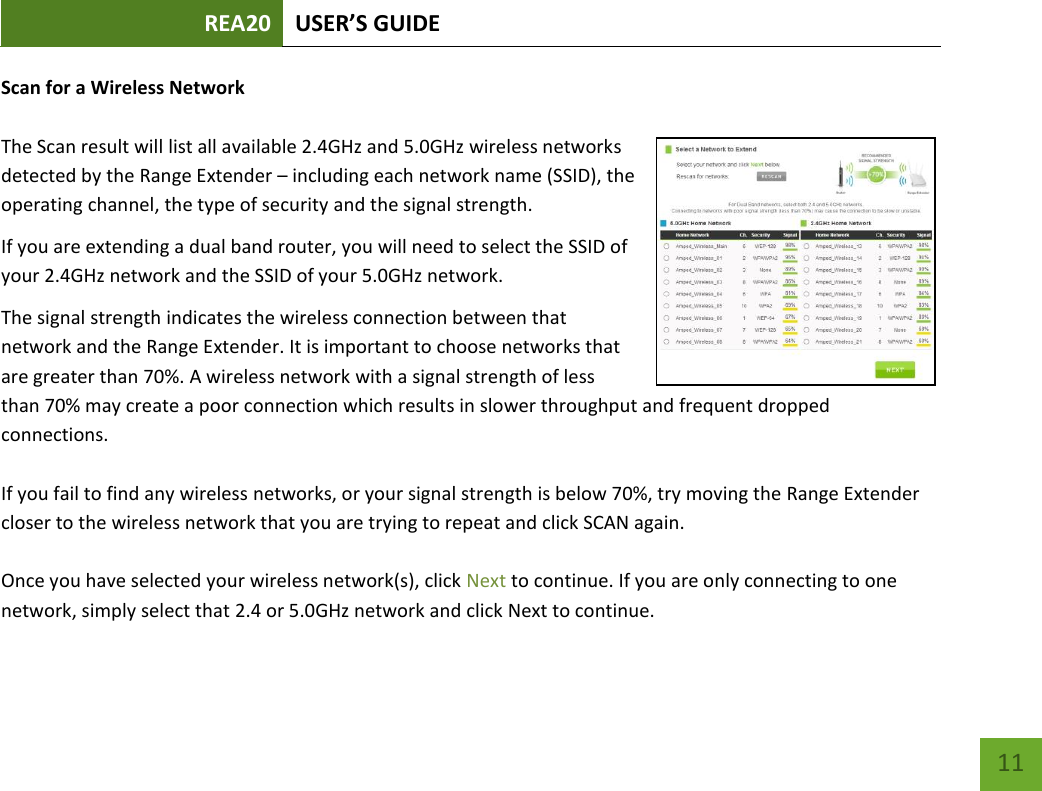 REA20 USER’S GUIDE   11 11 Scan for a Wireless Network  The Scan result will list all available 2.4GHz and 5.0GHz wireless networks detected by the Range Extender – including each network name (SSID), the operating channel, the type of security and the signal strength.  If you are extending a dual band router, you will need to select the SSID of your 2.4GHz network and the SSID of your 5.0GHz network. The signal strength indicates the wireless connection between that network and the Range Extender. It is important to choose networks that are greater than 70%. A wireless network with a signal strength of less than 70% may create a poor connection which results in slower throughput and frequent dropped connections.   If you fail to find any wireless networks, or your signal strength is below 70%, try moving the Range Extender closer to the wireless network that you are trying to repeat and click SCAN again.  Once you have selected your wireless network(s), click Next to continue. If you are only connecting to one network, simply select that 2.4 or 5.0GHz network and click Next to continue.  