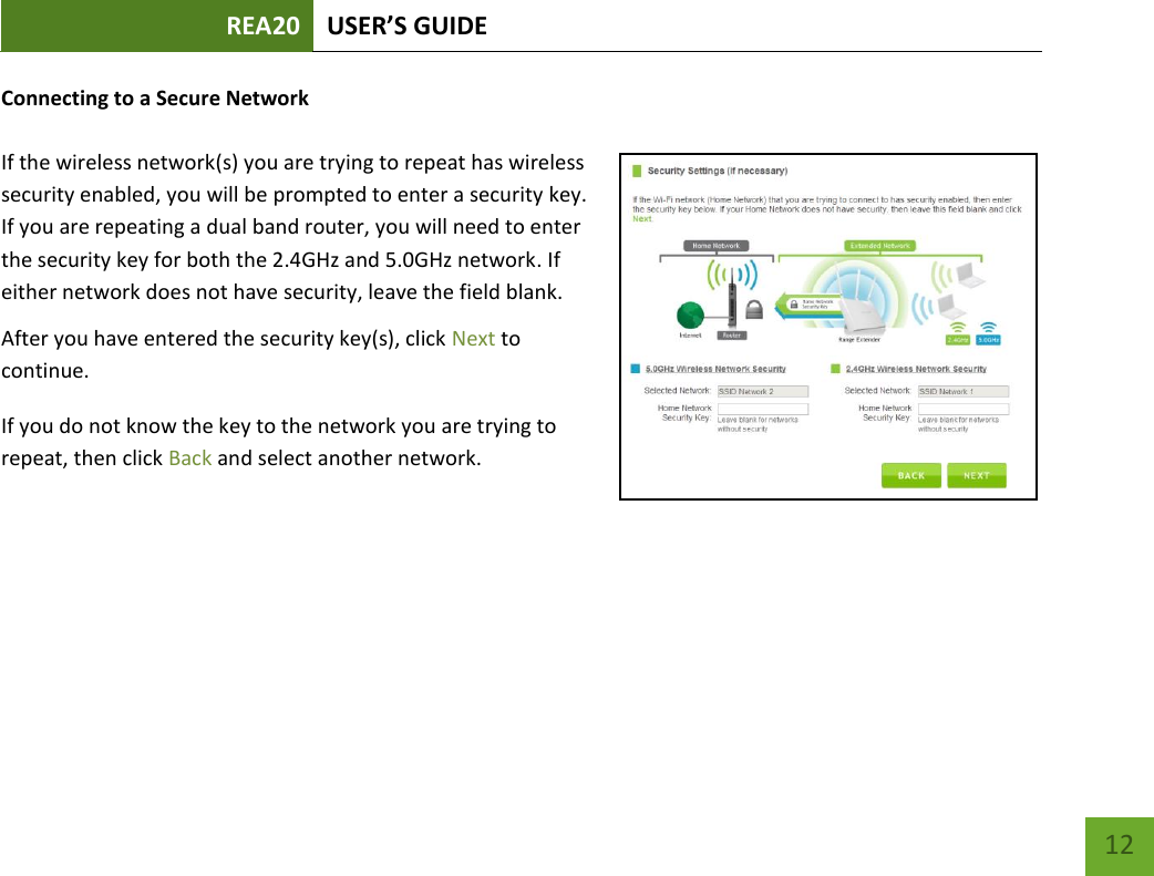 REA20 USER’S GUIDE   12 12 Connecting to a Secure Network  If the wireless network(s) you are trying to repeat has wireless security enabled, you will be prompted to enter a security key. If you are repeating a dual band router, you will need to enter the security key for both the 2.4GHz and 5.0GHz network. If either network does not have security, leave the field blank. After you have entered the security key(s), click Next to continue. If you do not know the key to the network you are trying to repeat, then click Back and select another network. 