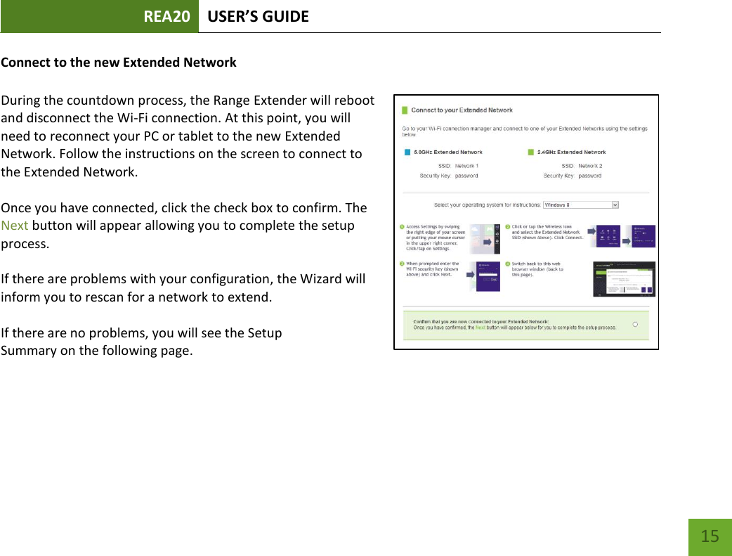 REA20 USER’S GUIDE   15 15 Connect to the new Extended Network  During the countdown process, the Range Extender will reboot and disconnect the Wi-Fi connection. At this point, you will need to reconnect your PC or tablet to the new Extended Network. Follow the instructions on the screen to connect to the Extended Network.    Once you have connected, click the check box to confirm. The Next button will appear allowing you to complete the setup process.    If there are problems with your configuration, the Wizard will inform you to rescan for a network to extend.    If there are no problems, you will see the Setup Summary on the following page.    