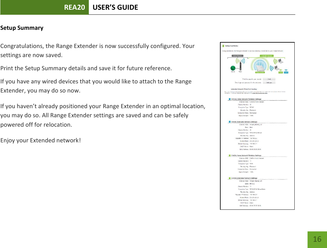 REA20 USER’S GUIDE   16 16 Setup Summary  Congratulations, the Range Extender is now successfully configured. Your settings are now saved.   Print the Setup Summary details and save it for future reference. If you have any wired devices that you would like to attach to the Range Extender, you may do so now. If you haven’t already positioned your Range Extender in an optimal location, you may do so. All Range Extender settings are saved and can be safely powered off for relocation. Enjoy your Extended network! 