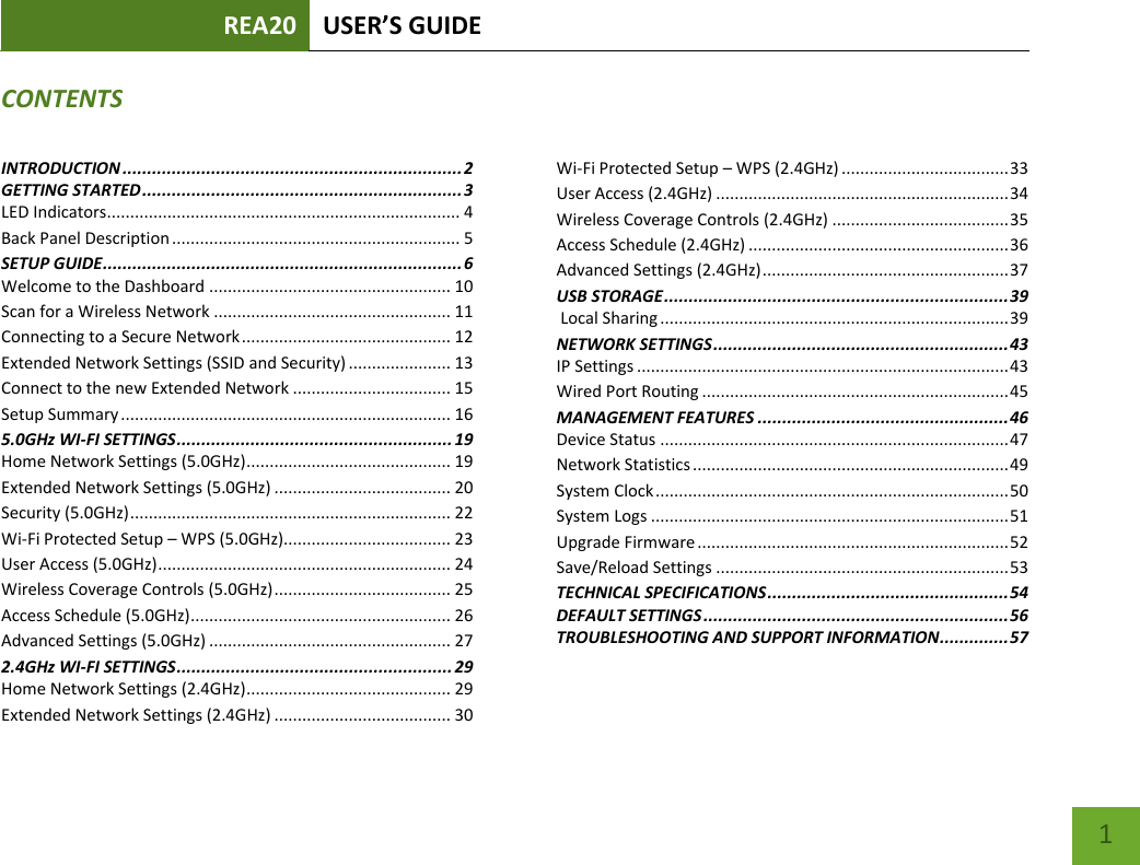 REA20 USER’S GUIDE   1 CONTENTSINTRODUCTION ..................................................................... 2 GETTING STARTED ................................................................. 3 LED Indicators............................................................................ 4 Back Panel Description .............................................................. 5 SETUP GUIDE ......................................................................... 6 Welcome to the Dashboard .................................................... 10 Scan for a Wireless Network ................................................... 11 Connecting to a Secure Network ............................................. 12 Extended Network Settings (SSID and Security) ...................... 13 Connect to the new Extended Network .................................. 15 Setup Summary ....................................................................... 16 5.0GHz WI-FI SETTINGS ........................................................ 19 Home Network Settings (5.0GHz) ............................................ 19 Extended Network Settings (5.0GHz) ...................................... 20 Security (5.0GHz) ..................................................................... 22 Wi-Fi Protected Setup – WPS (5.0GHz).................................... 23 User Access (5.0GHz) ............................................................... 24 Wireless Coverage Controls (5.0GHz) ...................................... 25 Access Schedule (5.0GHz) ........................................................ 26 Advanced Settings (5.0GHz) .................................................... 27 2.4GHz WI-FI SETTINGS ........................................................ 29 Home Network Settings (2.4GHz) ............................................ 29 Extended Network Settings (2.4GHz) ...................................... 30 Wi-Fi Protected Setup – WPS (2.4GHz) .................................... 33 User Access (2.4GHz) ............................................................... 34 Wireless Coverage Controls (2.4GHz) ...................................... 35 Access Schedule (2.4GHz) ........................................................ 36 Advanced Settings (2.4GHz) ..................................................... 37 USB STORAGE ...................................................................... 39  Local Sharing ........................................................................... 39 NETWORK SETTINGS ............................................................ 43 IP Settings ................................................................................ 43 Wired Port Routing .................................................................. 45 MANAGEMENT FEATURES ................................................... 46 Device Status ........................................................................... 47 Network Statistics .................................................................... 49 System Clock ............................................................................ 50 System Logs ............................................................................. 51 Upgrade Firmware ................................................................... 52 Save/Reload Settings ............................................................... 53 TECHNICAL SPECIFICATIONS ................................................. 54 DEFAULT SETTINGS .............................................................. 56 TROUBLESHOOTING AND SUPPORT INFORMATION .............. 57 