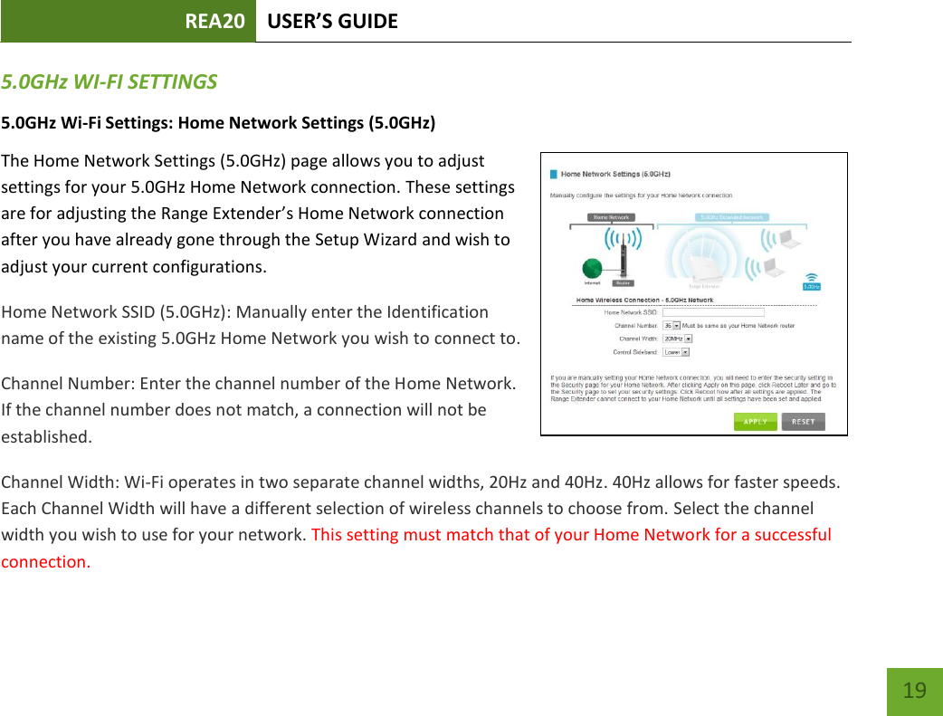 REA20 USER’S GUIDE   19 19 5.0GHz WI-FI SETTINGS 5.0GHz Wi-Fi Settings: Home Network Settings (5.0GHz) The Home Network Settings (5.0GHz) page allows you to adjust settings for your 5.0GHz Home Network connection. These settings are for adjusting the Range Extender’s Home Network connection after you have already gone through the Setup Wizard and wish to adjust your current configurations. Home Network SSID (5.0GHz): Manually enter the Identification name of the existing 5.0GHz Home Network you wish to connect to. Channel Number: Enter the channel number of the Home Network. If the channel number does not match, a connection will not be established. Channel Width: Wi-Fi operates in two separate channel widths, 20Hz and 40Hz. 40Hz allows for faster speeds. Each Channel Width will have a different selection of wireless channels to choose from. Select the channel width you wish to use for your network. This setting must match that of your Home Network for a successful connection. 