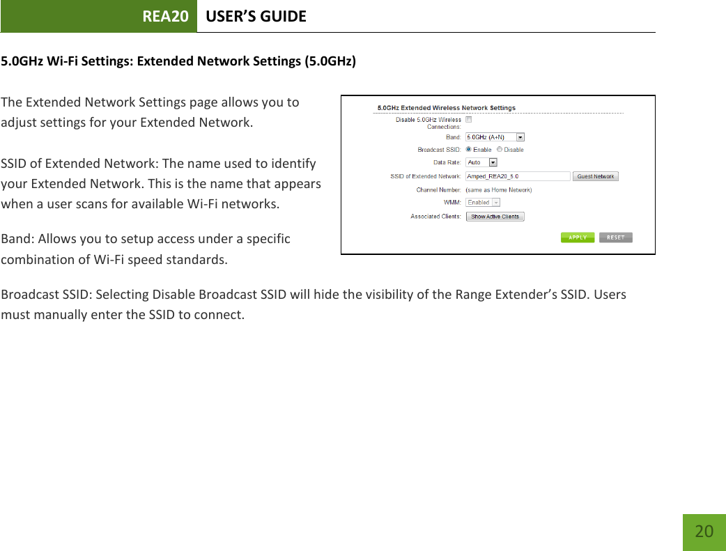 REA20 USER’S GUIDE   20 20 5.0GHz Wi-Fi Settings: Extended Network Settings (5.0GHz)  The Extended Network Settings page allows you to adjust settings for your Extended Network.  SSID of Extended Network: The name used to identify your Extended Network. This is the name that appears when a user scans for available Wi-Fi networks.   Band: Allows you to setup access under a specific combination of Wi-Fi speed standards. Broadcast SSID: Selecting Disable Broadcast SSID will hide the visibility of the Range Extender’s SSID. Users must manually enter the SSID to connect. 