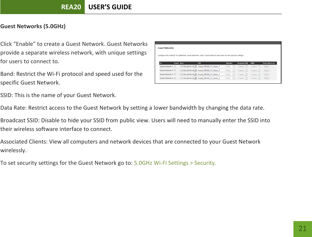 REA20 USER’S GUIDE   21 21 Guest Networks (5.0GHz)  Click “Enable” to create a Guest Network. Guest Networks provide a separate wireless network, with unique settings for users to connect to. Band: Restrict the Wi-Fi protocol and speed used for the specific Guest Network. SSID: This is the name of your Guest Network. Data Rate: Restrict access to the Guest Network by setting a lower bandwidth by changing the data rate.  Broadcast SSID: Disable to hide your SSID from public view. Users will need to manually enter the SSID into their wireless software interface to connect. Associated Clients: View all computers and network devices that are connected to your Guest Network wirelessly. To set security settings for the Guest Network go to: 5.0GHz Wi-Fi Settings &gt; Security. 