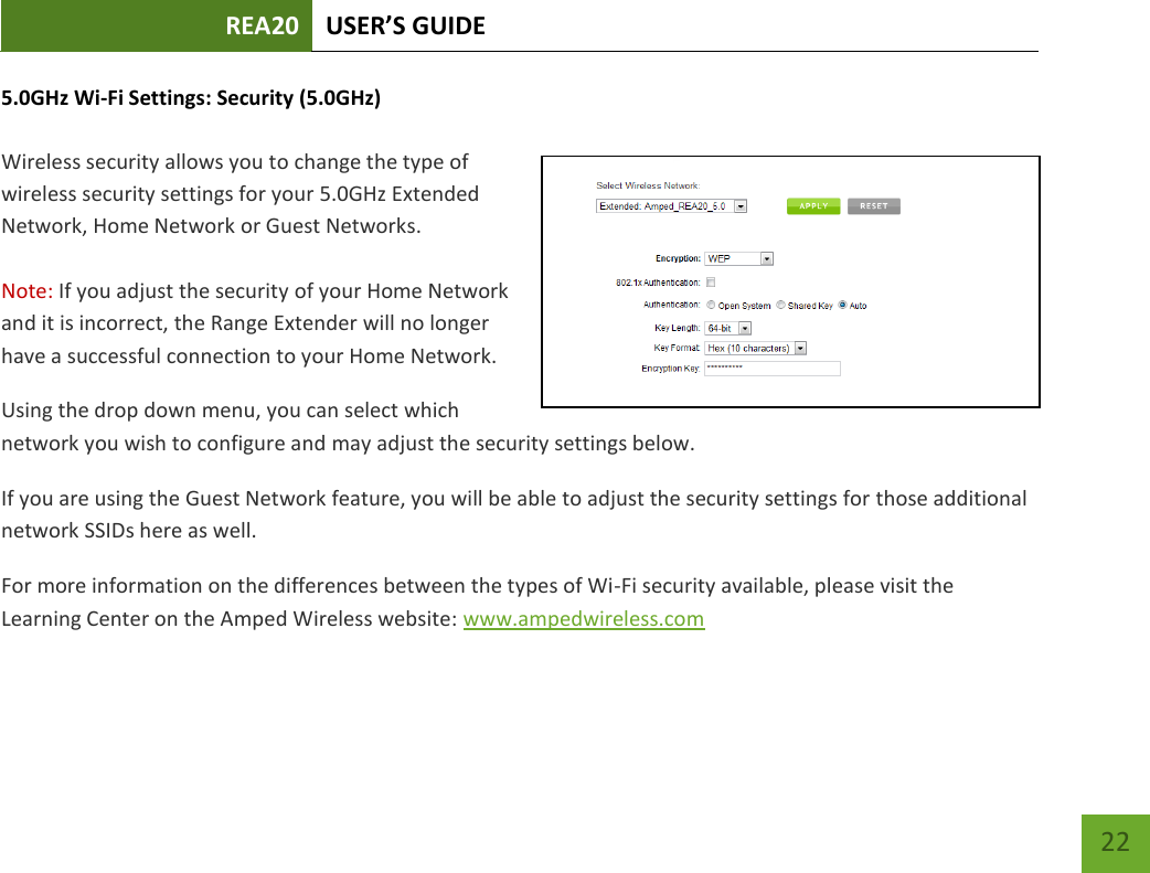 REA20 USER’S GUIDE   22 22 5.0GHz Wi-Fi Settings: Security (5.0GHz)  Wireless security allows you to change the type of wireless security settings for your 5.0GHz Extended Network, Home Network or Guest Networks.  Note: If you adjust the security of your Home Network and it is incorrect, the Range Extender will no longer have a successful connection to your Home Network. Using the drop down menu, you can select which network you wish to configure and may adjust the security settings below. If you are using the Guest Network feature, you will be able to adjust the security settings for those additional network SSIDs here as well. For more information on the differences between the types of Wi-Fi security available, please visit the Learning Center on the Amped Wireless website: www.ampedwireless.com 