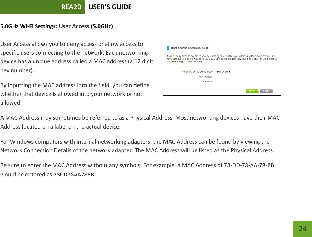 REA20 USER’S GUIDE   24 24 5.0GHz Wi-Fi Settings: User Access (5.0GHz)  User Access allows you to deny access or allow access to specific users connecting to the network. Each networking device has a unique address called a MAC address (a 12 digit hex number). By inputting the MAC address into the field, you can define whether that device is allowed into your network or not allowed. A MAC Address may sometimes be referred to as a Physical Address. Most networking devices have their MAC Address located on a label on the actual device. For Windows computers with internal networking adapters, the MAC Address can be found by viewing the Network Connection Details of the network adapter. The MAC Address will be listed as the Physical Address.   Be sure to enter the MAC Address without any symbols. For example, a MAC Address of 78-DD-78-AA-78-BB would be entered as 78DD78AA78BB.    