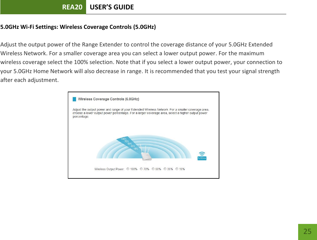 REA20 USER’S GUIDE   25 25 5.0GHz Wi-Fi Settings: Wireless Coverage Controls (5.0GHz)  Adjust the output power of the Range Extender to control the coverage distance of your 5.0GHz Extended Wireless Network. For a smaller coverage area you can select a lower output power. For the maximum wireless coverage select the 100% selection. Note that if you select a lower output power, your connection to your 5.0GHz Home Network will also decrease in range. It is recommended that you test your signal strength after each adjustment.  