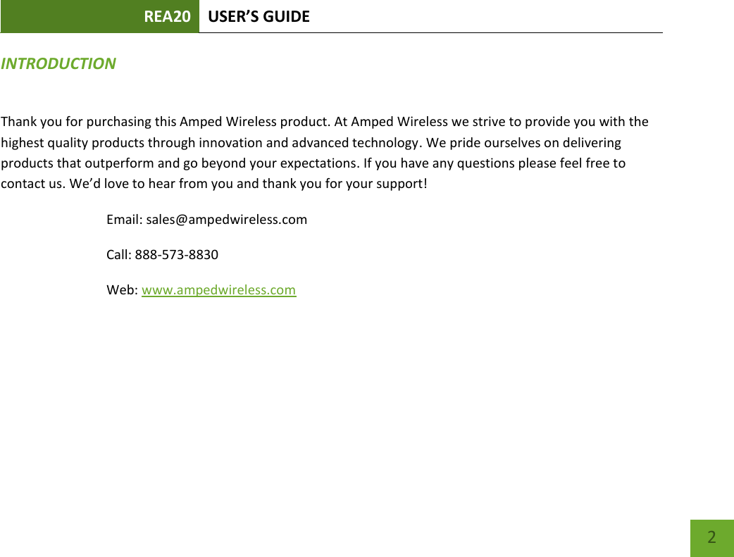 REA20 USER’S GUIDE   2 2 INTRODUCTION Thank you for purchasing this Amped Wireless product. At Amped Wireless we strive to provide you with the highest quality products through innovation and advanced technology. We pride ourselves on delivering products that outperform and go beyond your expectations. If you have any questions please feel free to contact us. We’d love to hear from you and thank you for your support! Email: sales@ampedwireless.com Call: 888-573-8830 Web: www.ampedwireless.com 