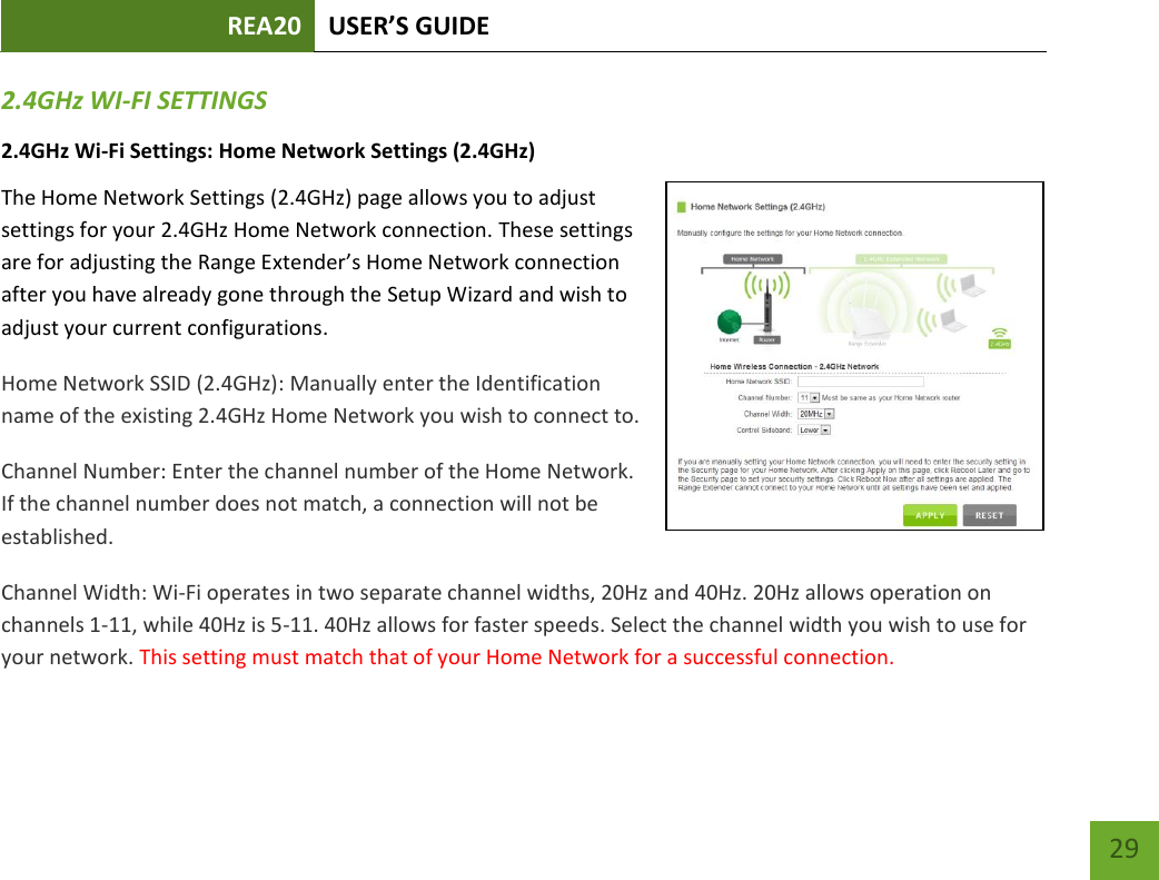 REA20 USER’S GUIDE   29 29 2.4GHz WI-FI SETTINGS 2.4GHz Wi-Fi Settings: Home Network Settings (2.4GHz) The Home Network Settings (2.4GHz) page allows you to adjust settings for your 2.4GHz Home Network connection. These settings are for adjusting the Range Extender’s Home Network connection after you have already gone through the Setup Wizard and wish to adjust your current configurations. Home Network SSID (2.4GHz): Manually enter the Identification name of the existing 2.4GHz Home Network you wish to connect to. Channel Number: Enter the channel number of the Home Network. If the channel number does not match, a connection will not be established. Channel Width: Wi-Fi operates in two separate channel widths, 20Hz and 40Hz. 20Hz allows operation on channels 1-11, while 40Hz is 5-11. 40Hz allows for faster speeds. Select the channel width you wish to use for your network. This setting must match that of your Home Network for a successful connection. 