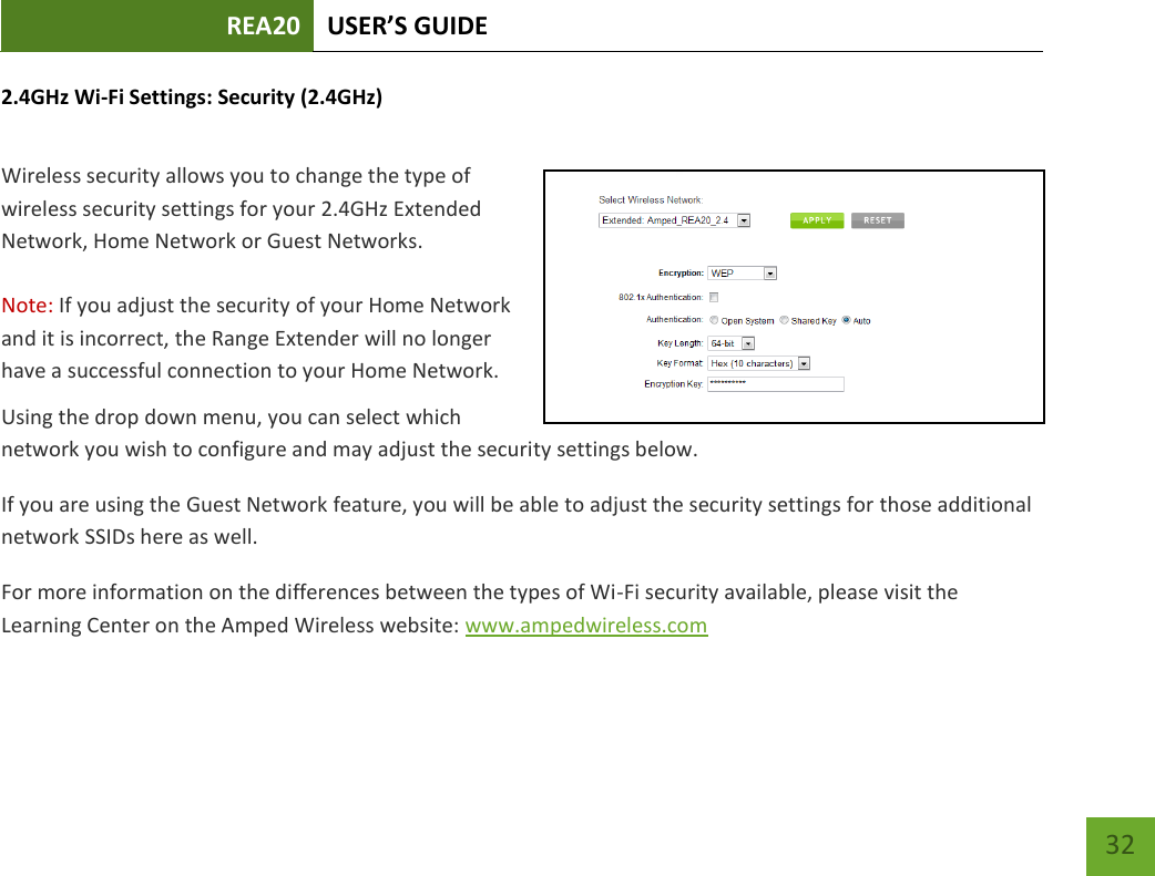 REA20 USER’S GUIDE   32 32 2.4GHz Wi-Fi Settings: Security (2.4GHz)  Wireless security allows you to change the type of wireless security settings for your 2.4GHz Extended Network, Home Network or Guest Networks.  Note: If you adjust the security of your Home Network and it is incorrect, the Range Extender will no longer have a successful connection to your Home Network. Using the drop down menu, you can select which network you wish to configure and may adjust the security settings below. If you are using the Guest Network feature, you will be able to adjust the security settings for those additional network SSIDs here as well. For more information on the differences between the types of Wi-Fi security available, please visit the Learning Center on the Amped Wireless website: www.ampedwireless.com 