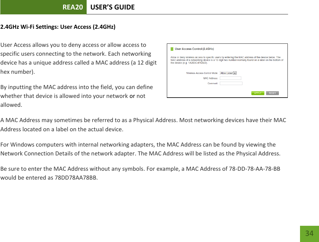 REA20 USER’S GUIDE   34 34 2.4GHz Wi-Fi Settings: User Access (2.4GHz)  User Access allows you to deny access or allow access to specific users connecting to the network. Each networking device has a unique address called a MAC address (a 12 digit hex number). By inputting the MAC address into the field, you can define whether that device is allowed into your network or not allowed. A MAC Address may sometimes be referred to as a Physical Address. Most networking devices have their MAC Address located on a label on the actual device. For Windows computers with internal networking adapters, the MAC Address can be found by viewing the Network Connection Details of the network adapter. The MAC Address will be listed as the Physical Address.   Be sure to enter the MAC Address without any symbols. For example, a MAC Address of 78-DD-78-AA-78-BB would be entered as 78DD78AA78BB. 