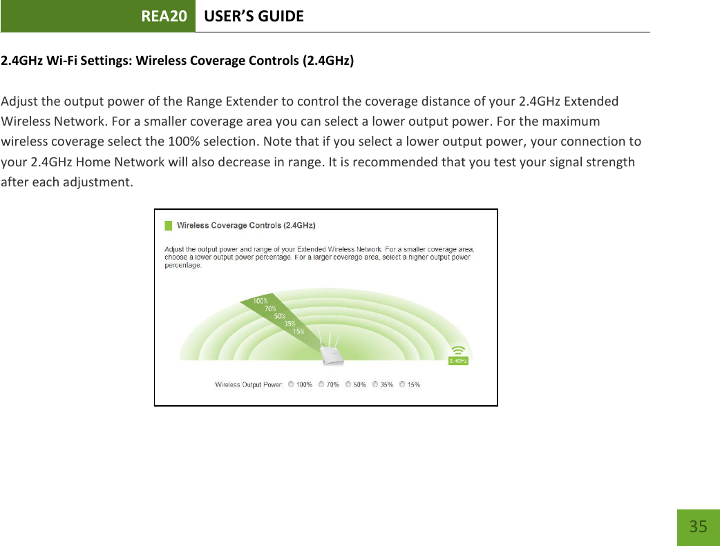 REA20 USER’S GUIDE   35 35 2.4GHz Wi-Fi Settings: Wireless Coverage Controls (2.4GHz)  Adjust the output power of the Range Extender to control the coverage distance of your 2.4GHz Extended Wireless Network. For a smaller coverage area you can select a lower output power. For the maximum wireless coverage select the 100% selection. Note that if you select a lower output power, your connection to your 2.4GHz Home Network will also decrease in range. It is recommended that you test your signal strength after each adjustment.  