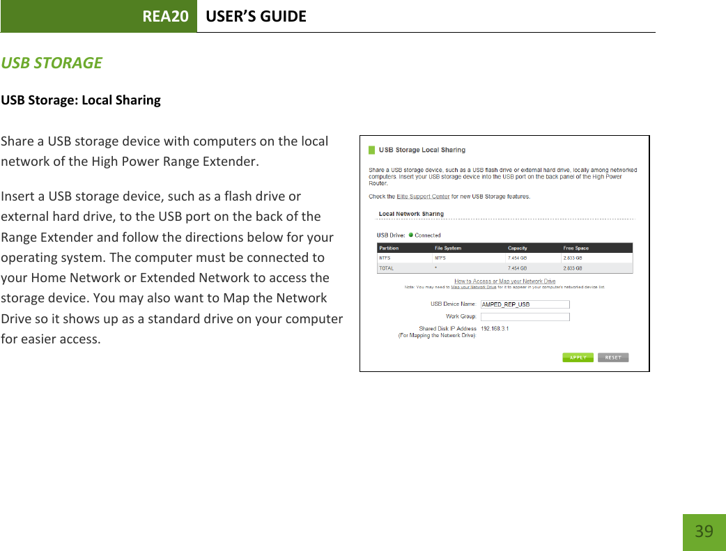 REA20 USER’S GUIDE   39 39 USB STORAGE USB Storage: Local Sharing  Share a USB storage device with computers on the local network of the High Power Range Extender. Insert a USB storage device, such as a flash drive or external hard drive, to the USB port on the back of the Range Extender and follow the directions below for your operating system. The computer must be connected to your Home Network or Extended Network to access the storage device. You may also want to Map the Network Drive so it shows up as a standard drive on your computer for easier access. 