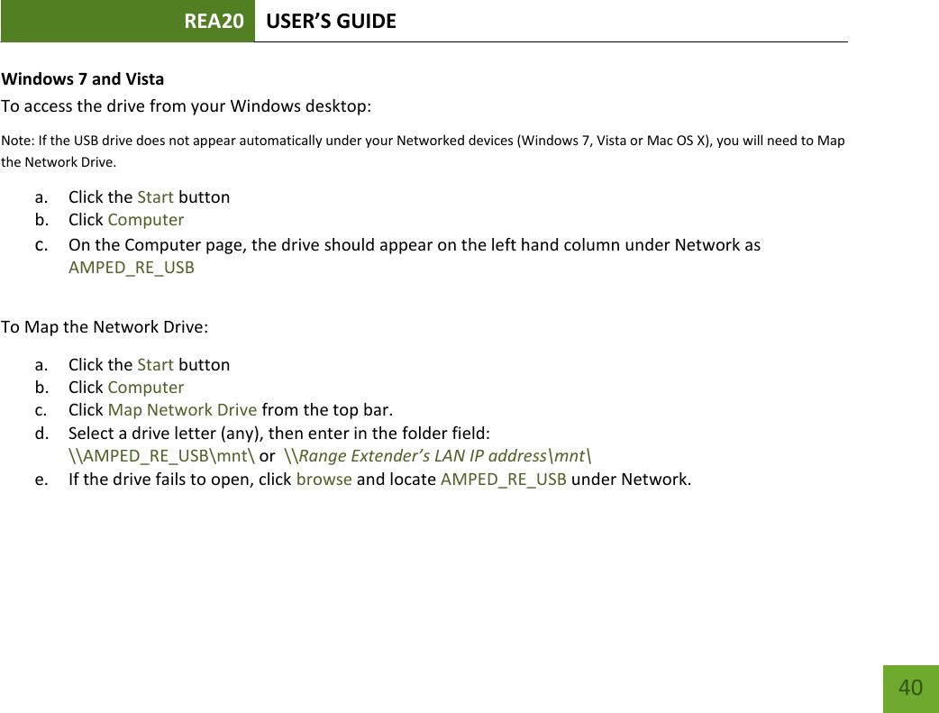 REA20 USER’S GUIDE   40 40 Windows 7 and Vista To access the drive from your Windows desktop: Note: If the USB drive does not appear automatically under your Networked devices (Windows 7, Vista or Mac OS X), you will need to Map the Network Drive. a. Click the Start button b. Click Computer c. On the Computer page, the drive should appear on the left hand column under Network as AMPED_RE_USB  To Map the Network Drive:  a. Click the Start button  b. Click Computer  c. Click Map Network Drive from the top bar.   d. Select a drive letter (any), then enter in the folder field:  \\AMPED_RE_USB\mnt\ or  \\Range Extender’s LAN IP address\mnt\ e. If the drive fails to open, click browse and locate AMPED_RE_USB under Network. 