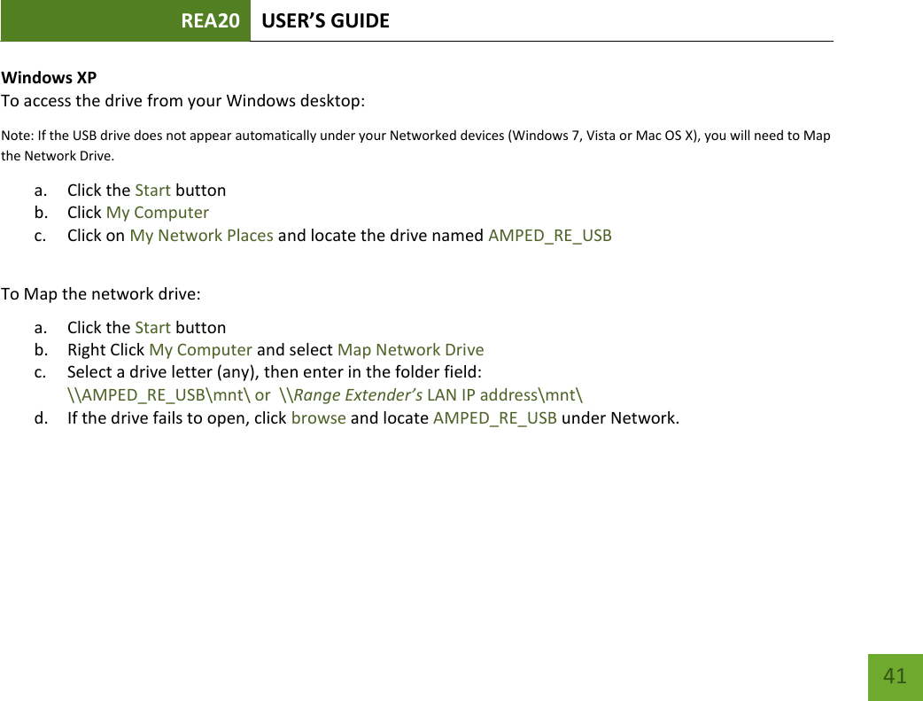 REA20 USER’S GUIDE   41 41 Windows XP To access the drive from your Windows desktop: Note: If the USB drive does not appear automatically under your Networked devices (Windows 7, Vista or Mac OS X), you will need to Map the Network Drive. a. Click the Start button b. Click My Computer c. Click on My Network Places and locate the drive named AMPED_RE_USB  To Map the network drive:  a. Click the Start button  b. Right Click My Computer and select Map Network Drive c. Select a drive letter (any), then enter in the folder field:  \\AMPED_RE_USB\mnt\ or  \\Range Extender’s LAN IP address\mnt\ d. If the drive fails to open, click browse and locate AMPED_RE_USB under Network. 