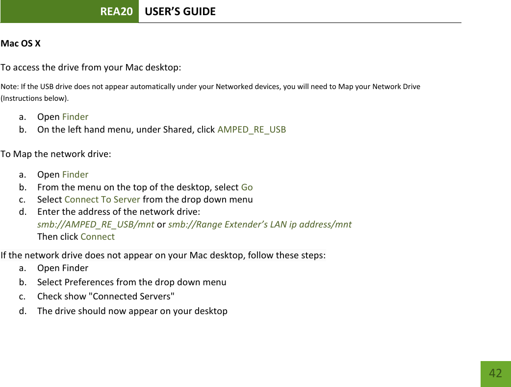 REA20 USER’S GUIDE   42 42 Mac OS X To access the drive from your Mac desktop:  Note: If the USB drive does not appear automatically under your Networked devices, you will need to Map your Network Drive (Instructions below). a. Open Finder b. On the left hand menu, under Shared, click AMPED_RE_USB To Map the network drive:  a. Open Finder b. From the menu on the top of the desktop, select Go c. Select Connect To Server from the drop down menu d. Enter the address of the network drive:  smb://AMPED_RE_USB/mnt or smb://Range Extender’s LAN ip address/mnt Then click Connect If the network drive does not appear on your Mac desktop, follow these steps: a. Open Finder b. Select Preferences from the drop down menu c. Check show &quot;Connected Servers&quot; d. The drive should now appear on your desktop 