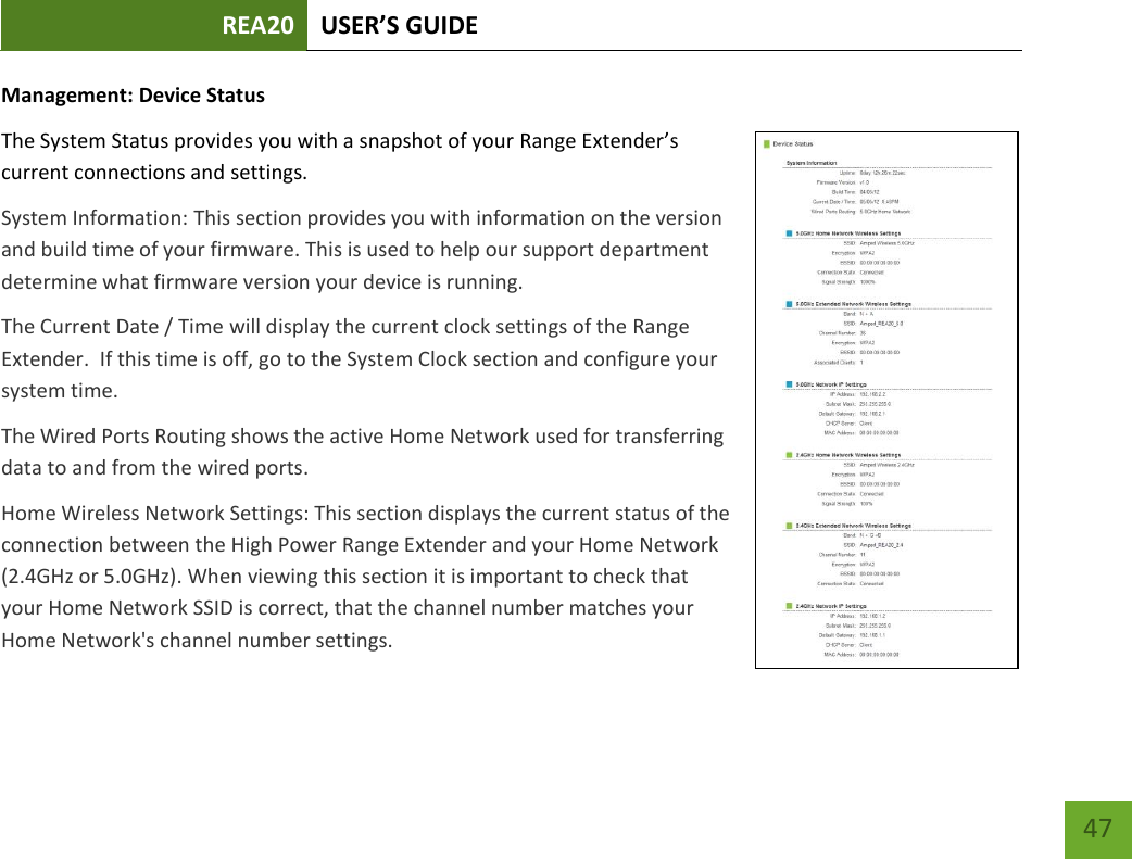 REA20 USER’S GUIDE   47 47 Management: Device Status The System Status provides you with a snapshot of your Range Extender’s current connections and settings. System Information: This section provides you with information on the version and build time of your firmware. This is used to help our support department determine what firmware version your device is running. The Current Date / Time will display the current clock settings of the Range Extender.  If this time is off, go to the System Clock section and configure your system time. The Wired Ports Routing shows the active Home Network used for transferring data to and from the wired ports.   Home Wireless Network Settings: This section displays the current status of the connection between the High Power Range Extender and your Home Network (2.4GHz or 5.0GHz). When viewing this section it is important to check that your Home Network SSID is correct, that the channel number matches your Home Network&apos;s channel number settings. 