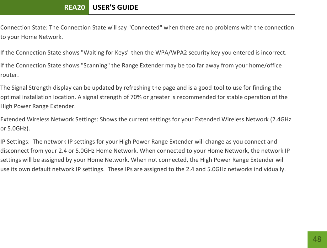 REA20 USER’S GUIDE   48 48 Connection State: The Connection State will say &quot;Connected&quot; when there are no problems with the connection to your Home Network. If the Connection State shows &quot;Waiting for Keys&quot; then the WPA/WPA2 security key you entered is incorrect. If the Connection State shows &quot;Scanning&quot; the Range Extender may be too far away from your home/office router. The Signal Strength display can be updated by refreshing the page and is a good tool to use for finding the optimal installation location. A signal strength of 70% or greater is recommended for stable operation of the High Power Range Extender. Extended Wireless Network Settings: Shows the current settings for your Extended Wireless Network (2.4GHz or 5.0GHz). IP Settings:  The network IP settings for your High Power Range Extender will change as you connect and disconnect from your 2.4 or 5.0GHz Home Network. When connected to your Home Network, the network IP settings will be assigned by your Home Network. When not connected, the High Power Range Extender will use its own default network IP settings.  These IPs are assigned to the 2.4 and 5.0GHz networks individually. 