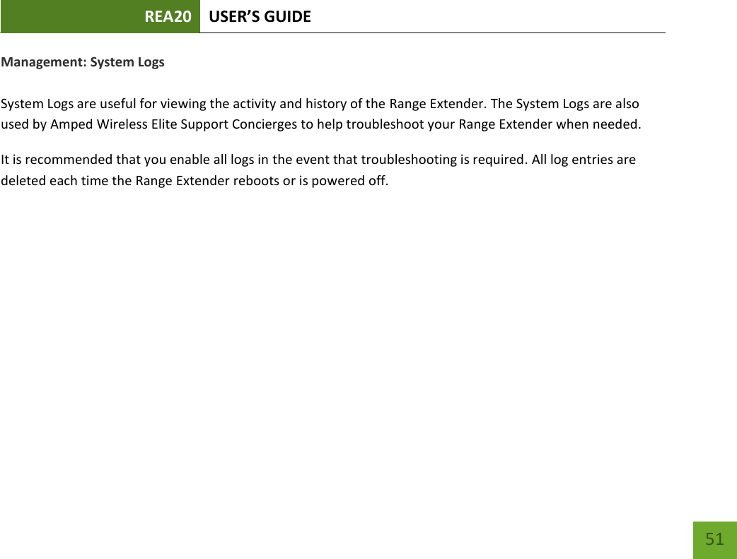 REA20 USER’S GUIDE   51 51 Management: System Logs  System Logs are useful for viewing the activity and history of the Range Extender. The System Logs are also used by Amped Wireless Elite Support Concierges to help troubleshoot your Range Extender when needed. It is recommended that you enable all logs in the event that troubleshooting is required. All log entries are deleted each time the Range Extender reboots or is powered off. 