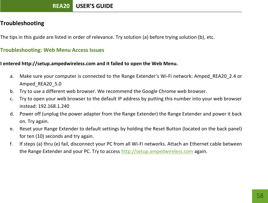 REA20 USER’S GUIDE   58 58 Troubleshooting The tips in this guide are listed in order of relevance. Try solution (a) before trying solution (b), etc. Troubleshooting: Web Menu Access Issues I entered http://setup.ampedwireless.com and it failed to open the Web Menu. a. Make sure your computer is connected to the Range Extender’s Wi-Fi network: Amped_REA20_2.4 or Amped_REA20_5.0 b. Try to use a different web browser. We recommend the Google Chrome web browser. c. Try to open your web browser to the default IP address by putting this number into your web browser instead: 192.168.1.240 d. Power off (unplug the power adapter from the Range Extender) the Range Extender and power it back on. Try again. e. Reset your Range Extender to default settings by holding the Reset Button (located on the back panel) for ten (10) seconds and try again. f. If steps (a) thru (e) fail, disconnect your PC from all Wi-Fi networks. Attach an Ethernet cable between the Range Extender and your PC. Try to access http://setup.ampedwireless.com again. 