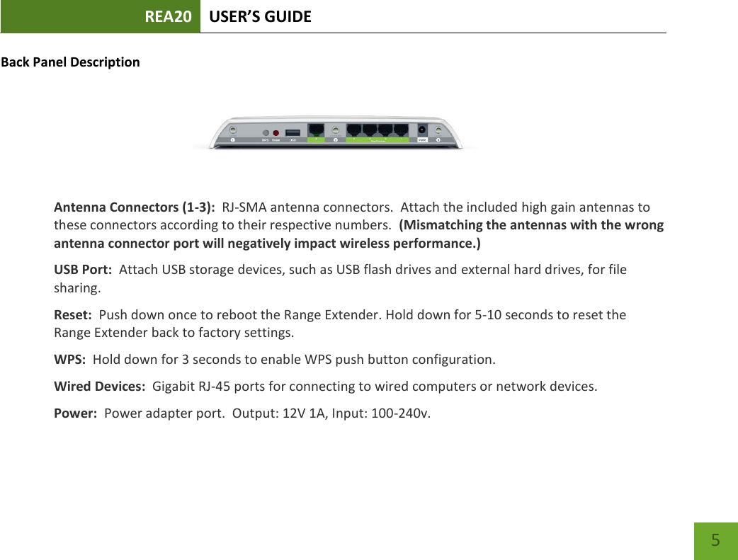 REA20 USER’S GUIDE   5 5 Back Panel Description  Antenna Connectors (1-3):  RJ-SMA antenna connectors.  Attach the included high gain antennas to these connectors according to their respective numbers.  (Mismatching the antennas with the wrong antenna connector port will negatively impact wireless performance.) USB Port:  Attach USB storage devices, such as USB flash drives and external hard drives, for file sharing.   Reset:  Push down once to reboot the Range Extender. Hold down for 5-10 seconds to reset the Range Extender back to factory settings. WPS:  Hold down for 3 seconds to enable WPS push button configuration. Wired Devices:  Gigabit RJ-45 ports for connecting to wired computers or network devices. Power:  Power adapter port.  Output: 12V 1A, Input: 100-240v. 