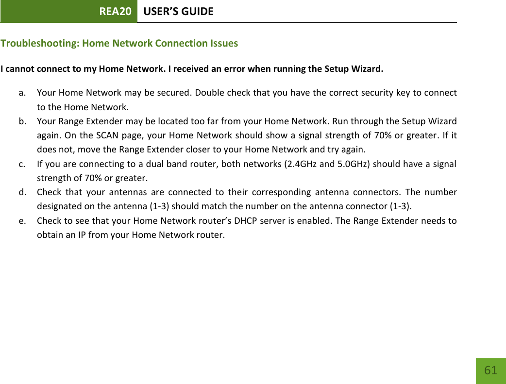 REA20 USER’S GUIDE   61 61 Troubleshooting: Home Network Connection Issues I cannot connect to my Home Network. I received an error when running the Setup Wizard. a. Your Home Network may be secured. Double check that you have the correct security key to connect to the Home Network. b. Your Range Extender may be located too far from your Home Network. Run through the Setup Wizard again. On the SCAN page, your Home Network should show a signal strength of 70% or greater. If it does not, move the Range Extender closer to your Home Network and try again. c. If you are connecting to a dual band router, both networks (2.4GHz and 5.0GHz) should have a signal strength of 70% or greater. d. Check  that  your  antennas  are  connected  to  their  corresponding  antenna  connectors.  The  number designated on the antenna (1-3) should match the number on the antenna connector (1-3). e. Check to see that your Home Network router’s DHCP server is enabled. The Range Extender needs to obtain an IP from your Home Network router.    