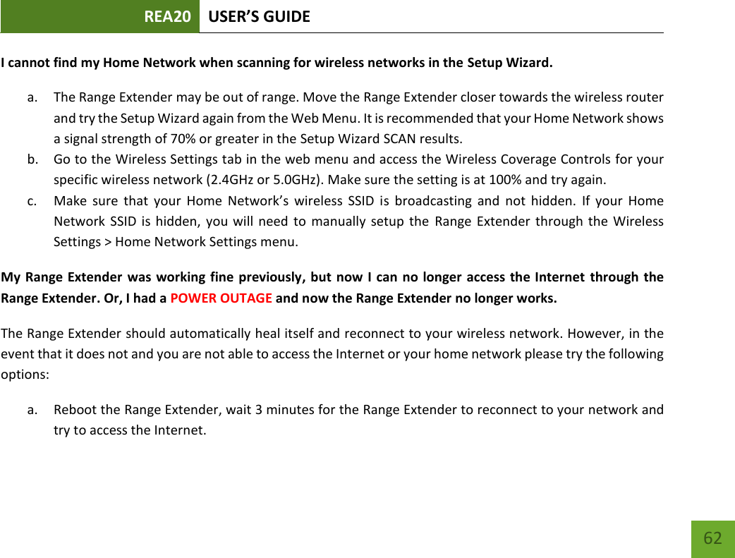 REA20 USER’S GUIDE   62 62 I cannot find my Home Network when scanning for wireless networks in the Setup Wizard. a. The Range Extender may be out of range. Move the Range Extender closer towards the wireless router and try the Setup Wizard again from the Web Menu. It is recommended that your Home Network shows a signal strength of 70% or greater in the Setup Wizard SCAN results.   b. Go to the Wireless Settings tab in the web menu and access the Wireless Coverage Controls for your specific wireless network (2.4GHz or 5.0GHz). Make sure the setting is at 100% and try again. c. Make  sure  that  your  Home  Network’s  wireless  SSID  is  broadcasting  and  not  hidden.  If  your  Home Network  SSID is  hidden,  you will need to  manually  setup  the  Range Extender  through the  Wireless Settings &gt; Home Network Settings menu. My Range Extender was working fine previously, but now I can no longer access the Internet through the Range Extender. Or, I had a POWER OUTAGE and now the Range Extender no longer works. The Range Extender should automatically heal itself and reconnect to your wireless network. However, in the event that it does not and you are not able to access the Internet or your home network please try the following options: a. Reboot the Range Extender, wait 3 minutes for the Range Extender to reconnect to your network and try to access the Internet. 