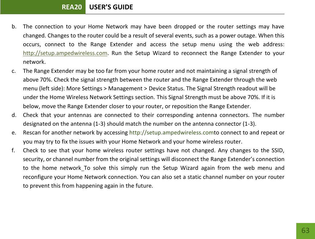 REA20 USER’S GUIDE   63 63 b. The  connection  to  your  Home  Network  may  have  been  dropped  or  the  router  settings  may  have changed. Changes to the router could be a result of several events, such as a power outage. When this occurs,  connect  to  the  Range  Extender  and  access  the  setup  menu  using  the  web  address: http://setup.ampedwireless.com.  Run  the  Setup  Wizard  to  reconnect  the  Range  Extender  to  your network. c. The Range Extender may be too far from your home router and not maintaining a signal strength of above 70%. Check the signal strength between the router and the Range Extender through the web menu (left side): More Settings &gt; Management &gt; Device Status. The Signal Strength readout will be under the Home Wireless Network Settings section. This Signal Strength must be above 70%. If it is below, move the Range Extender closer to your router, or reposition the Range Extender. d. Check  that  your  antennas  are  connected  to  their  corresponding  antenna  connectors.  The  number designated on the antenna (1-3) should match the number on the antenna connector (1-3). e. Rescan for another network by accessing http://setup.ampedwireless.comto connect to and repeat or you may try to fix the issues with your Home Network and your home wireless router.  f. Check  to  see  that  your  home  wireless  router  settings  have  not  changed.  Any  changes  to  the  SSID, security, or channel number from the original settings will disconnect the Range Extender’s connection to  the  home  network To  solve  this  simply  run  the  Setup  Wizard  again  from  the  web  menu  and reconfigure your Home Network connection. You can also set a static channel number on your router to prevent this from happening again in the future. 