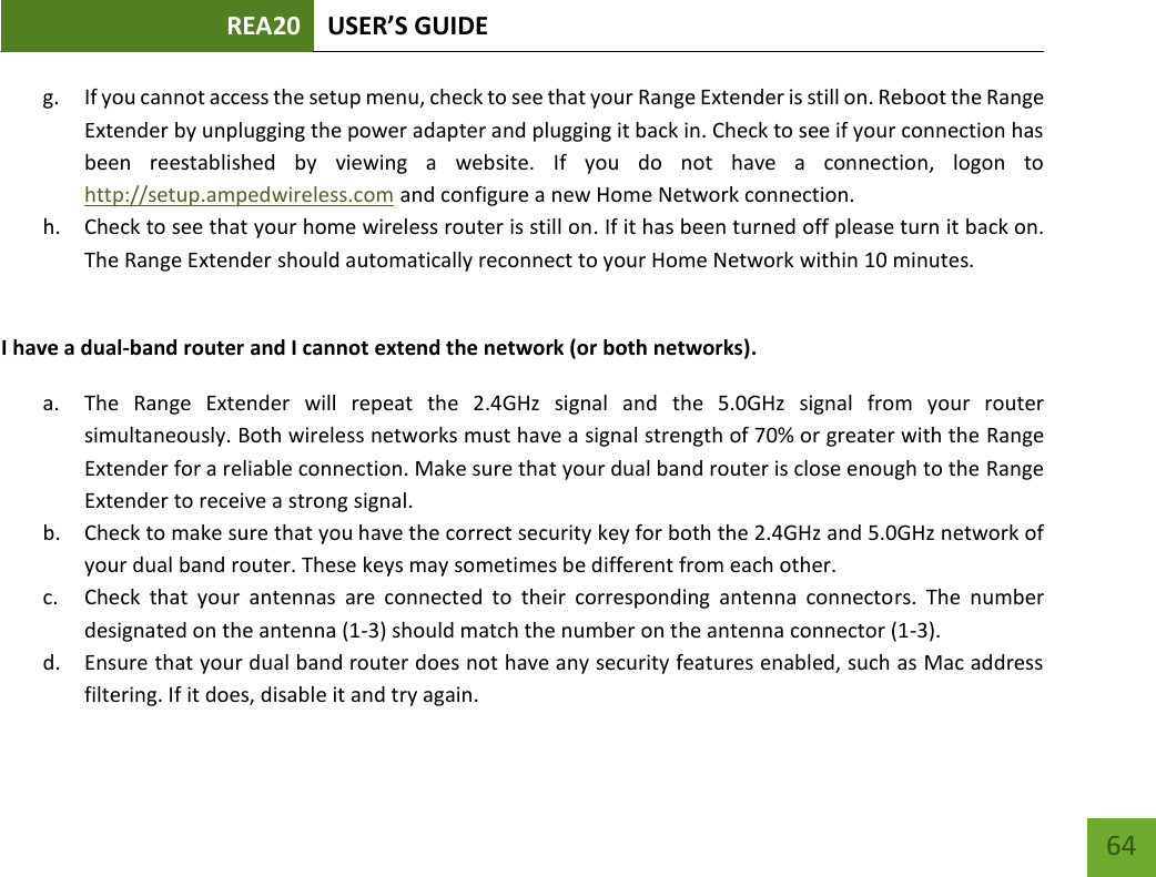 REA20 USER’S GUIDE   64 64 g. If you cannot access the setup menu, check to see that your Range Extender is still on. Reboot the Range Extender by unplugging the power adapter and plugging it back in. Check to see if your connection has been  reestablished  by  viewing  a  website.  If  you  do  not  have  a  connection,  logon  to http://setup.ampedwireless.com and configure a new Home Network connection. h. Check to see that your home wireless router is still on. If it has been turned off please turn it back on. The Range Extender should automatically reconnect to your Home Network within 10 minutes.  I have a dual-band router and I cannot extend the network (or both networks). a. The  Range  Extender  will  repeat  the  2.4GHz  signal  and  the  5.0GHz  signal  from  your  router simultaneously. Both wireless networks must have a signal strength of 70% or greater with the Range Extender for a reliable connection. Make sure that your dual band router is close enough to the Range Extender to receive a strong signal. b. Check to make sure that you have the correct security key for both the 2.4GHz and 5.0GHz network of your dual band router. These keys may sometimes be different from each other. c. Check  that  your  antennas  are  connected  to  their  corresponding  antenna  connectors.  The  number designated on the antenna (1-3) should match the number on the antenna connector (1-3). d. Ensure that your dual band router does not have any security features enabled, such as Mac address filtering. If it does, disable it and try again. 