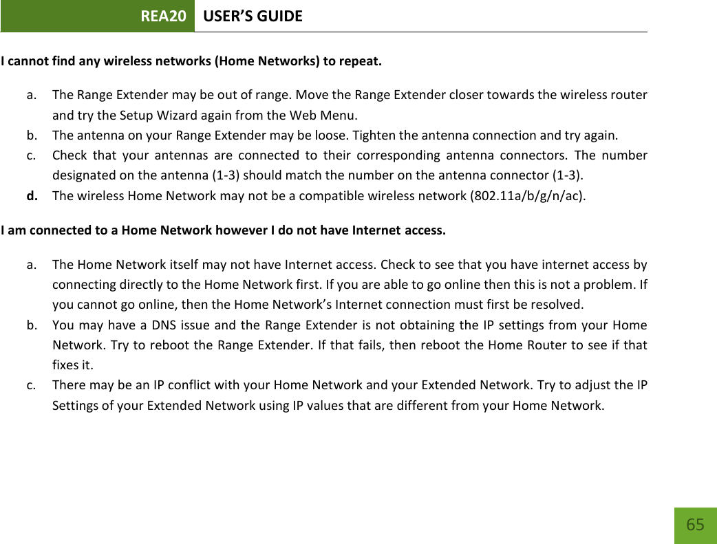 REA20 USER’S GUIDE   65 65 I cannot find any wireless networks (Home Networks) to repeat. a. The Range Extender may be out of range. Move the Range Extender closer towards the wireless router and try the Setup Wizard again from the Web Menu. b. The antenna on your Range Extender may be loose. Tighten the antenna connection and try again. c. Check  that  your  antennas  are  connected  to  their  corresponding  antenna  connectors.  The  number designated on the antenna (1-3) should match the number on the antenna connector (1-3). d. The wireless Home Network may not be a compatible wireless network (802.11a/b/g/n/ac).   I am connected to a Home Network however I do not have Internet access. a. The Home Network itself may not have Internet access. Check to see that you have internet access by connecting directly to the Home Network first. If you are able to go online then this is not a problem. If you cannot go online, then the Home Network’s Internet connection must first be resolved. b. You may have a DNS issue and the Range Extender is not obtaining the IP settings from your Home Network. Try to reboot the Range Extender. If that fails, then reboot the Home Router to see if that fixes it. c. There may be an IP conflict with your Home Network and your Extended Network. Try to adjust the IP Settings of your Extended Network using IP values that are different from your Home Network. 