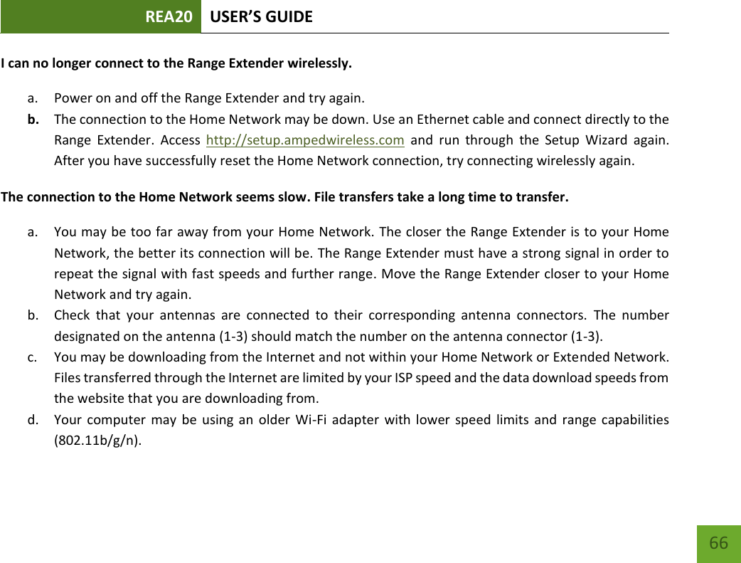 REA20 USER’S GUIDE   66 66 I can no longer connect to the Range Extender wirelessly. a. Power on and off the Range Extender and try again. b. The connection to the Home Network may be down. Use an Ethernet cable and connect directly to the Range  Extender.  Access  http://setup.ampedwireless.com  and  run  through  the  Setup  Wizard  again. After you have successfully reset the Home Network connection, try connecting wirelessly again. The connection to the Home Network seems slow. File transfers take a long time to transfer. a. You may be too far away from your Home Network. The closer the Range Extender is to your Home Network, the better its connection will be. The Range Extender must have a strong signal in order to repeat the signal with fast speeds and further range. Move the Range Extender closer to your Home Network and try again. b. Check  that  your  antennas  are  connected  to  their  corresponding  antenna  connectors.  The  number designated on the antenna (1-3) should match the number on the antenna connector (1-3). c. You may be downloading from the Internet and not within your Home Network or Extended Network. Files transferred through the Internet are limited by your ISP speed and the data download speeds from the website that you are downloading from. d. Your computer may be using  an  older  Wi-Fi  adapter  with lower  speed limits and  range capabilities (802.11b/g/n). 