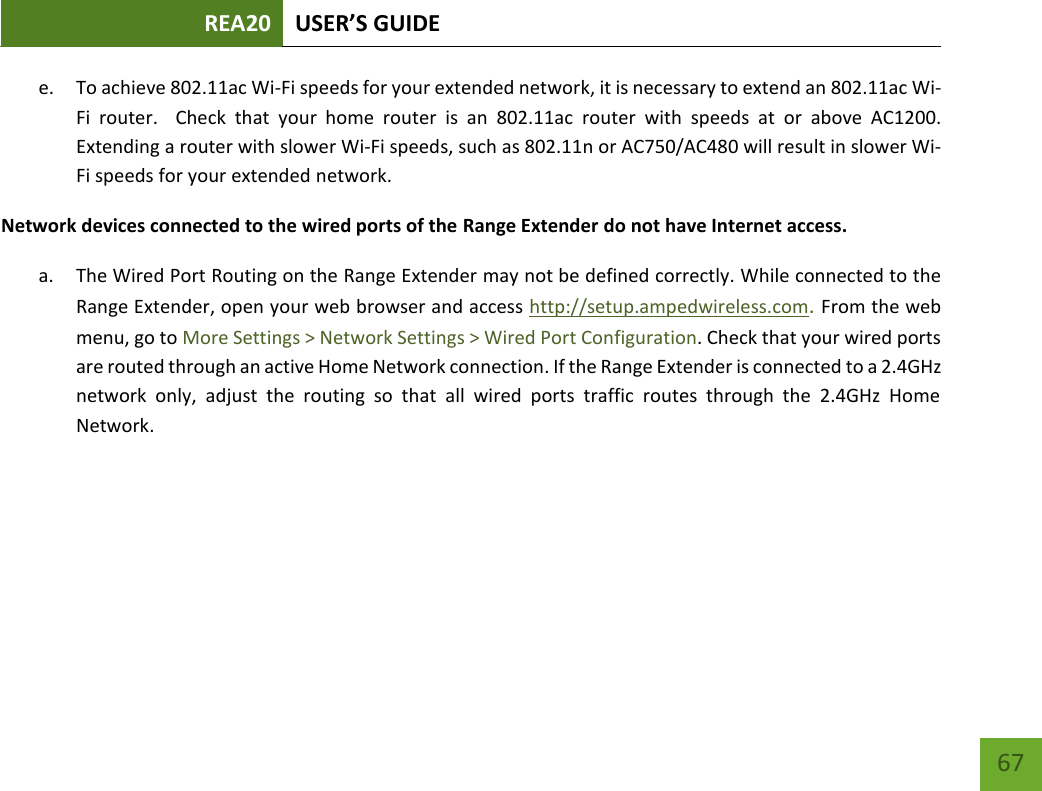 REA20 USER’S GUIDE   67 67 e. To achieve 802.11ac Wi-Fi speeds for your extended network, it is necessary to extend an 802.11ac Wi-Fi  router.    Check  that  your  home  router  is an 802.11ac  router  with  speeds  at or  above  AC1200.  Extending a router with slower Wi-Fi speeds, such as 802.11n or AC750/AC480 will result in slower Wi-Fi speeds for your extended network. Network devices connected to the wired ports of the Range Extender do not have Internet access. a. The Wired Port Routing on the Range Extender may not be defined correctly. While connected to the Range Extender, open your web browser and access http://setup.ampedwireless.com. From the web menu, go to More Settings &gt; Network Settings &gt; Wired Port Configuration. Check that your wired ports are routed through an active Home Network connection. If the Range Extender is connected to a 2.4GHz network  only,  adjust  the  routing  so  that  all  wired  ports  traffic  routes  through  the  2.4GHz  Home Network.  