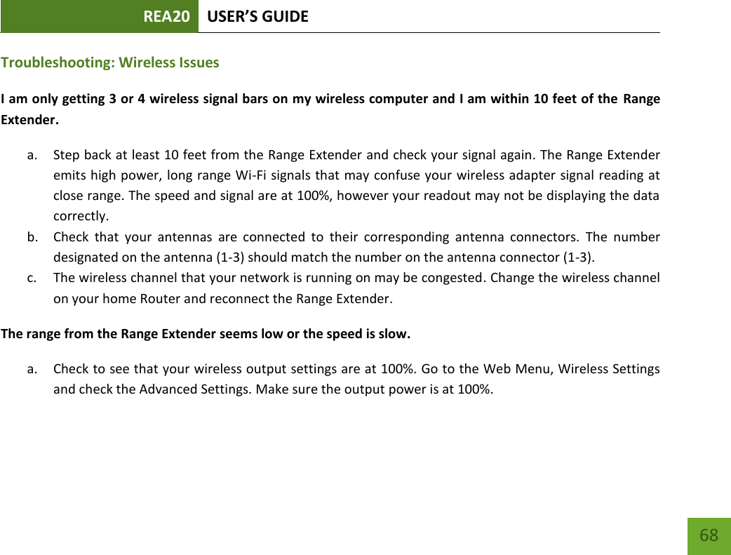 REA20 USER’S GUIDE   68 68 Troubleshooting: Wireless Issues I am only getting 3 or 4 wireless signal bars on my wireless computer and I am within 10 feet of the  Range Extender. a. Step back at least 10 feet from the Range Extender and check your signal again. The Range Extender emits high power, long range Wi-Fi signals that may confuse your wireless adapter signal reading at close range. The speed and signal are at 100%, however your readout may not be displaying the data correctly. b. Check  that  your  antennas  are  connected  to  their  corresponding  antenna  connectors.  The  number designated on the antenna (1-3) should match the number on the antenna connector (1-3). c. The wireless channel that your network is running on may be congested. Change the wireless channel on your home Router and reconnect the Range Extender. The range from the Range Extender seems low or the speed is slow. a. Check to see that your wireless output settings are at 100%. Go to the Web Menu, Wireless Settings and check the Advanced Settings. Make sure the output power is at 100%. 