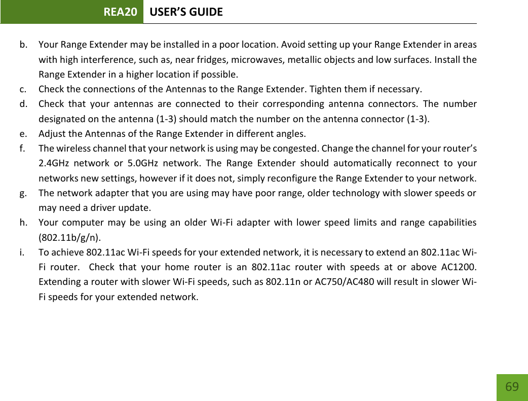 REA20 USER’S GUIDE   69 69 b. Your Range Extender may be installed in a poor location. Avoid setting up your Range Extender in areas with high interference, such as, near fridges, microwaves, metallic objects and low surfaces. Install the Range Extender in a higher location if possible. c. Check the connections of the Antennas to the Range Extender. Tighten them if necessary. d. Check  that  your  antennas  are  connected  to  their  corresponding  antenna  connectors.  The  number designated on the antenna (1-3) should match the number on the antenna connector (1-3). e. Adjust the Antennas of the Range Extender in different angles.   f. The wireless channel that your network is using may be congested. Change the channel for your router’s 2.4GHz  network  or  5.0GHz  network.  The  Range  Extender  should  automatically  reconnect  to  your networks new settings, however if it does not, simply reconfigure the Range Extender to your network. g. The network adapter that you are using may have poor range, older technology with slower speeds or may need a driver update. h. Your computer may be using  an  older  Wi-Fi  adapter  with lower  speed limits  and  range  capabilities (802.11b/g/n). i. To achieve 802.11ac Wi-Fi speeds for your extended network, it is necessary to extend an 802.11ac Wi-Fi  router.    Check  that  your  home  router  is an 802.11ac  router  with  speeds  at or  above  AC1200.  Extending a router with slower Wi-Fi speeds, such as 802.11n or AC750/AC480 will result in slower Wi-Fi speeds for your extended network.  