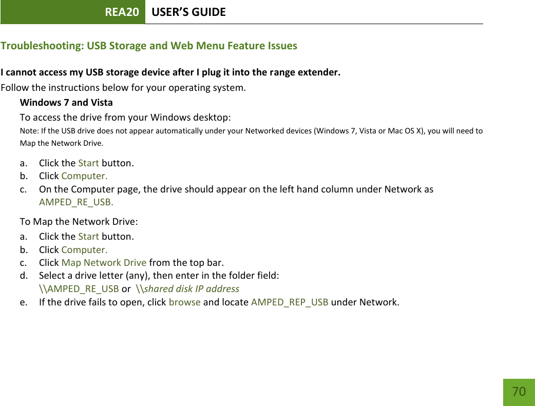 REA20 USER’S GUIDE   70 70 Troubleshooting: USB Storage and Web Menu Feature Issues I cannot access my USB storage device after I plug it into the range extender. Follow the instructions below for your operating system. Windows 7 and Vista To access the drive from your Windows desktop:  Note: If the USB drive does not appear automatically under your Networked devices (Windows 7, Vista or Mac OS X), you will need to Map the Network Drive. a. Click the Start button. b. Click Computer. c. On the Computer page, the drive should appear on the left hand column under Network as AMPED_RE_USB. To Map the Network Drive:  a. Click the Start button. b. Click Computer. c. Click Map Network Drive from the top bar.   d. Select a drive letter (any), then enter in the folder field:  \\AMPED_RE_USB or  \\shared disk IP address e. If the drive fails to open, click browse and locate AMPED_REP_USB under Network.  