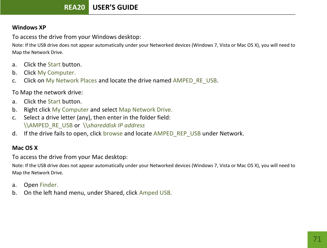 REA20 USER’S GUIDE   71 71 Windows XP To access the drive from your Windows desktop:  Note: If the USB drive does not appear automatically under your Networked devices (Windows 7, Vista or Mac OS X), you will need to Map the Network Drive. a. Click the Start button. b. Click My Computer. c. Click on My Network Places and locate the drive named AMPED_RE_USB. To Map the network drive:  a. Click the Start button. b. Right click My Computer and select Map Network Drive. c. Select a drive letter (any), then enter in the folder field:  \\AMPED_RE_USB or  \\shareddisk IP address d. If the drive fails to open, click browse and locate AMPED_REP_USB under Network. Mac OS X To access the drive from your Mac desktop:  Note: If the USB drive does not appear automatically under your Networked devices (Windows 7, Vista or Mac OS X), you will need to Map the Network Drive. a. Open Finder. b. On the left hand menu, under Shared, click Amped USB. 