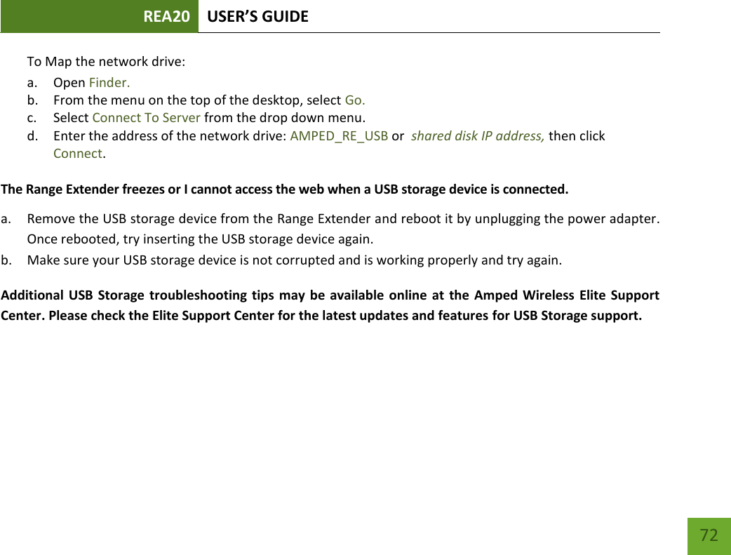 REA20 USER’S GUIDE   72 72 To Map the network drive:  a. Open Finder. b. From the menu on the top of the desktop, select Go. c. Select Connect To Server from the drop down menu. d. Enter the address of the network drive: AMPED_RE_USB or  shared disk IP address, then click Connect.  The Range Extender freezes or I cannot access the web when a USB storage device is connected. a. Remove the USB storage device from the Range Extender and reboot it by unplugging the power adapter. Once rebooted, try inserting the USB storage device again. b. Make sure your USB storage device is not corrupted and is working properly and try again. Additional USB Storage troubleshooting tips  may be  available online at the Amped Wireless  Elite Support Center. Please check the Elite Support Center for the latest updates and features for USB Storage support.    