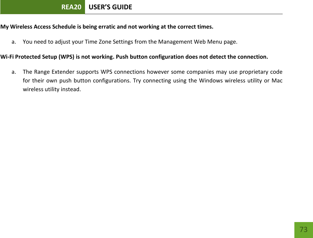 REA20 USER’S GUIDE   73 73 My Wireless Access Schedule is being erratic and not working at the correct times. a. You need to adjust your Time Zone Settings from the Management Web Menu page. Wi-Fi Protected Setup (WPS) is not working. Push button configuration does not detect the connection. a. The Range Extender supports WPS connections however some companies may use proprietary code for their own push button configurations. Try connecting  using the Windows wireless utility or Mac wireless utility instead. 