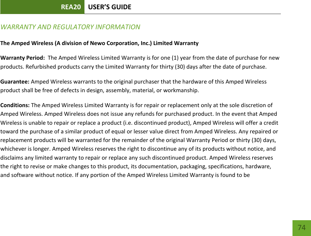 REA20 USER’S GUIDE   74 74 WARRANTY AND REGULATORY INFORMATION The Amped Wireless (A division of Newo Corporation, Inc.) Limited Warranty  Warranty Period:  The Amped Wireless Limited Warranty is for one (1) year from the date of purchase for new products. Refurbished products carry the Limited Warranty for thirty (30) days after the date of purchase.  Guarantee: Amped Wireless warrants to the original purchaser that the hardware of this Amped Wireless product shall be free of defects in design, assembly, material, or workmanship. Conditions: The Amped Wireless Limited Warranty is for repair or replacement only at the sole discretion of Amped Wireless. Amped Wireless does not issue any refunds for purchased product. In the event that Amped Wireless is unable to repair or replace a product (i.e. discontinued product), Amped Wireless will offer a credit toward the purchase of a similar product of equal or lesser value direct from Amped Wireless. Any repaired or replacement products will be warranted for the remainder of the original Warranty Period or thirty (30) days, whichever is longer. Amped Wireless reserves the right to discontinue any of its products without notice, and disclaims any limited warranty to repair or replace any such discontinued product. Amped Wireless reserves the right to revise or make changes to this product, its documentation, packaging, specifications, hardware, and software without notice. If any portion of the Amped Wireless Limited Warranty is found to be 