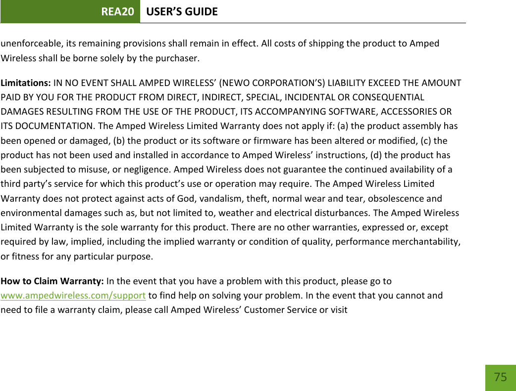 REA20 USER’S GUIDE   75 75 unenforceable, its remaining provisions shall remain in effect. All costs of shipping the product to Amped Wireless shall be borne solely by the purchaser.   Limitations: IN NO EVENT SHALL AMPED WIRELESS’ (NEWO CORPORATION’S) LIABILITY EXCEED THE AMOUNT PAID BY YOU FOR THE PRODUCT FROM DIRECT, INDIRECT, SPECIAL, INCIDENTAL OR CONSEQUENTIAL DAMAGES RESULTING FROM THE USE OF THE PRODUCT, ITS ACCOMPANYING SOFTWARE, ACCESSORIES OR ITS DOCUMENTATION. The Amped Wireless Limited Warranty does not apply if: (a) the product assembly has been opened or damaged, (b) the product or its software or firmware has been altered or modified, (c) the product has not been used and installed in accordance to Amped Wireless’ instructions, (d) the product has been subjected to misuse, or negligence. Amped Wireless does not guarantee the continued availability of a third party’s service for which this product’s use or operation may require. The Amped Wireless Limited Warranty does not protect against acts of God, vandalism, theft, normal wear and tear, obsolescence and environmental damages such as, but not limited to, weather and electrical disturbances. The Amped Wireless Limited Warranty is the sole warranty for this product. There are no other warranties, expressed or, except required by law, implied, including the implied warranty or condition of quality, performance merchantability, or fitness for any particular purpose.   How to Claim Warranty: In the event that you have a problem with this product, please go to www.ampedwireless.com/support to find help on solving your problem. In the event that you cannot and need to file a warranty claim, please call Amped Wireless’ Customer Service or visit 