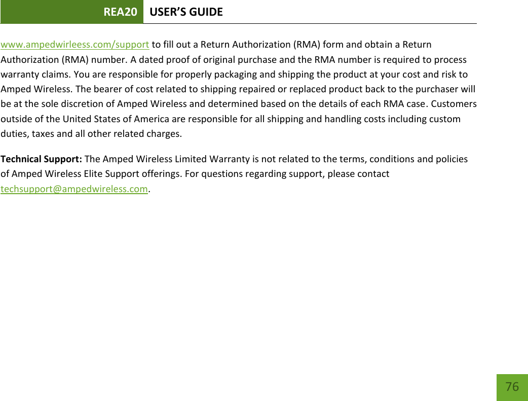 REA20 USER’S GUIDE   76 76 www.ampedwirleess.com/support to fill out a Return Authorization (RMA) form and obtain a Return Authorization (RMA) number. A dated proof of original purchase and the RMA number is required to process warranty claims. You are responsible for properly packaging and shipping the product at your cost and risk to Amped Wireless. The bearer of cost related to shipping repaired or replaced product back to the purchaser will be at the sole discretion of Amped Wireless and determined based on the details of each RMA case. Customers outside of the United States of America are responsible for all shipping and handling costs including custom duties, taxes and all other related charges.   Technical Support: The Amped Wireless Limited Warranty is not related to the terms, conditions and policies of Amped Wireless Elite Support offerings. For questions regarding support, please contact techsupport@ampedwireless.com. 